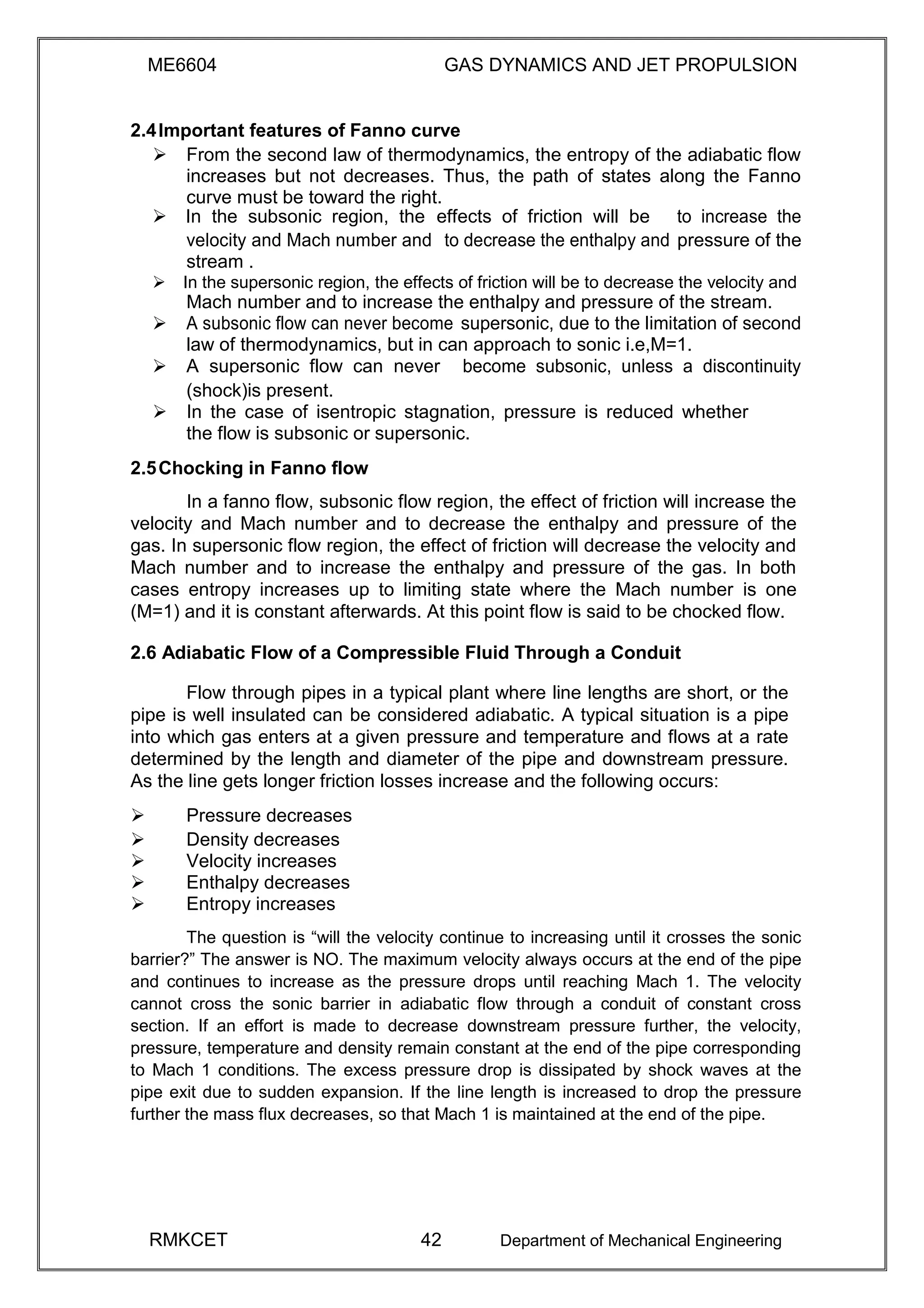 ME6604 GAS DYNAMICS AND JET PROPULSION
2.4Important features of Fanno curve
 From the second law of thermodynamics, the entropy of the adiabatic flow
increases but not decreases. Thus, the path of states along the Fanno
curve must be toward the right. 
In the subsonic region, the effects of friction will be to increase the
velocity and Mach number and to decrease the enthalpy and pressure of the
stream .
In the supersonic region, the effects of friction will be to decrease the velocity and
Mach number and to increase the enthalpy and pressure of the stream.
 A subsonic flow can never become supersonic, due to the limitation of second
law of thermodynamics, but in can approach to sonic i.e,M=1.
 A supersonic flow can never become subsonic, unless a discontinuity
(shock)is present.
 In the case of isentropic stagnation, pressure is reduced whether
the flow is subsonic or supersonic. 

2.5Chocking in Fanno flow
In a fanno flow, subsonic flow region, the effect of friction will increase the
velocity and Mach number and to decrease the enthalpy and pressure of the
gas. In supersonic flow region, the effect of friction will decrease the velocity and
Mach number and to increase the enthalpy and pressure of the gas. In both
cases entropy increases up to limiting state where the Mach number is one
(M=1) and it is constant afterwards. At this point flow is said to be chocked flow.
2.6 Adiabatic Flow of a Compressible Fluid Through a Conduit
Flow through pipes in a typical plant where line lengths are short, or the
pipe is well insulated can be considered adiabatic. A typical situation is a pipe
into which gas enters at a given pressure and temperature and flows at a rate
determined by the length and diameter of the pipe and downstream pressure.
As the line gets longer friction losses increase and the following occurs:
 Pressure decreases 
 Density decreases 
 Velocity increases 
 Enthalpy decreases 
 Entropy increases 
The question is “will the velocity continue to increasing until it crosses the sonic
barrier?” The answer is NO. The maximum velocity always occurs at the end of the pipe
and continues to increase as the pressure drops until reaching Mach 1. The velocity
cannot cross the sonic barrier in adiabatic flow through a conduit of constant cross
section. If an effort is made to decrease downstream pressure further, the velocity,
pressure, temperature and density remain constant at the end of the pipe corresponding
to Mach 1 conditions. The excess pressure drop is dissipated by shock waves at the
pipe exit due to sudden expansion. If the line length is increased to drop the pressure
further the mass flux decreases, so that Mach 1 is maintained at the end of the pipe.
RMKCET 42 Department of Mechanical Engineering
 