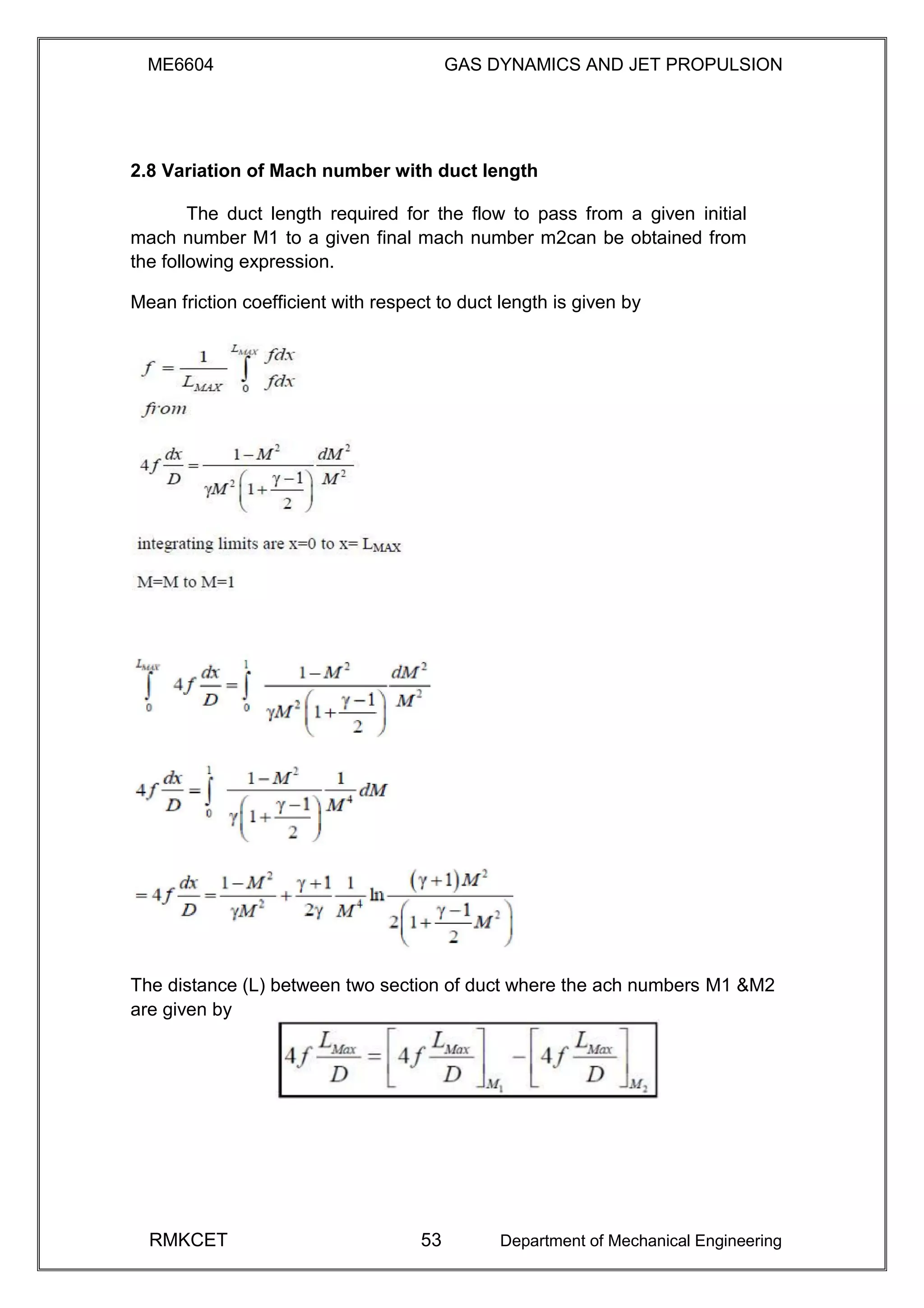ME6604 GAS DYNAMICS AND JET PROPULSION
2.8 Variation of Mach number with duct length
The duct length required for the flow to pass from a given initial
mach number M1 to a given final mach number m2can be obtained from
the following expression.
Mean friction coefficient with respect to duct length is given by
The distance (L) between two section of duct where the ach numbers M1 &M2
are given by
RMKCET 53 Department of Mechanical Engineering
 