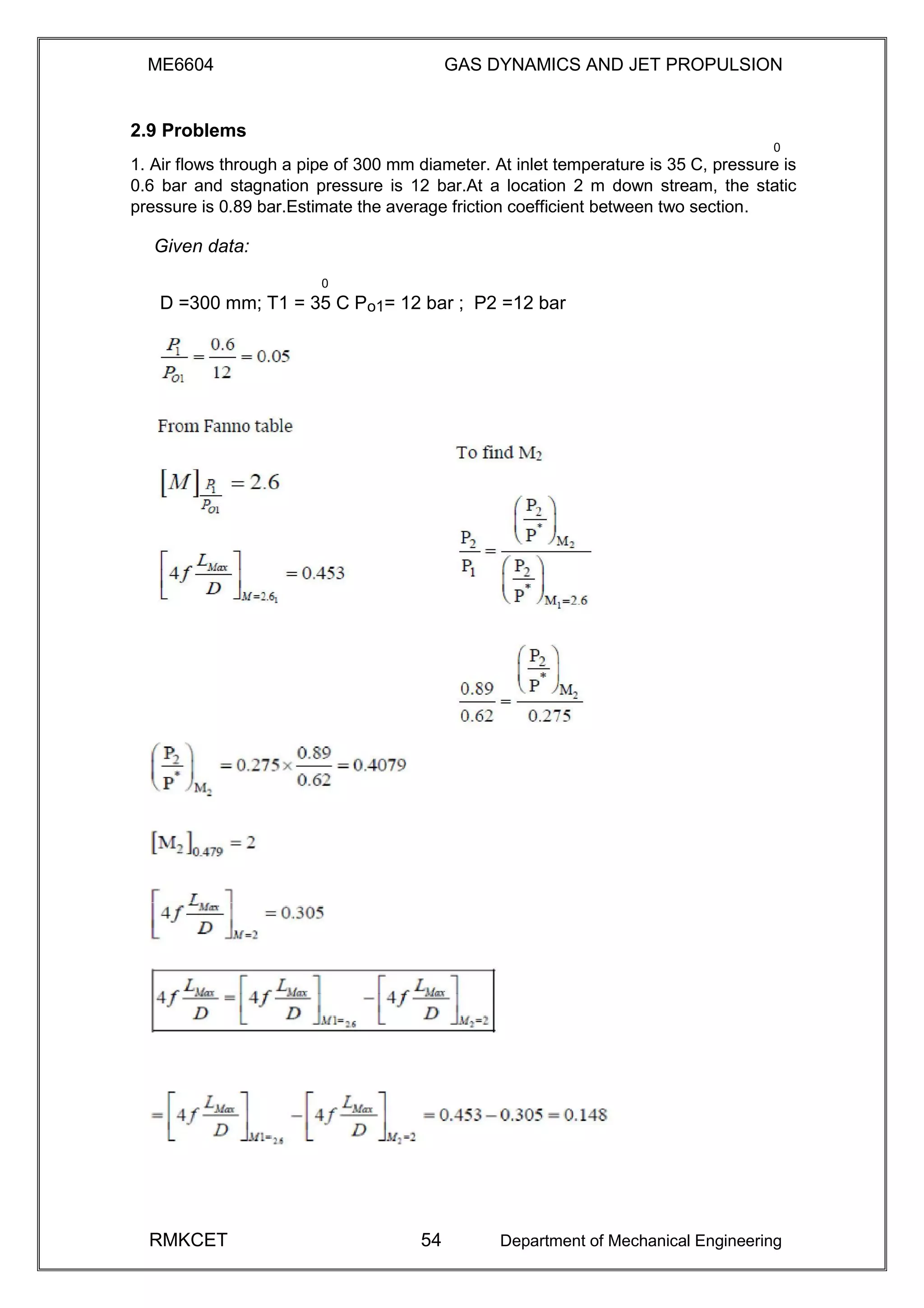 ME6604 GAS DYNAMICS AND JET PROPULSION
2.9 Problems
0
1. Air flows through a pipe of 300 mm diameter. At inlet temperature is 35 C, pressure is
0.6 bar and stagnation pressure is 12 bar.At a location 2 m down stream, the static
pressure is 0.89 bar.Estimate the average friction coefficient between two section.
Given data:
0
D =300 mm; T1 = 35 C Po1= 12 bar ; P2 =12 bar
RMKCET 54 Department of Mechanical Engineering
 