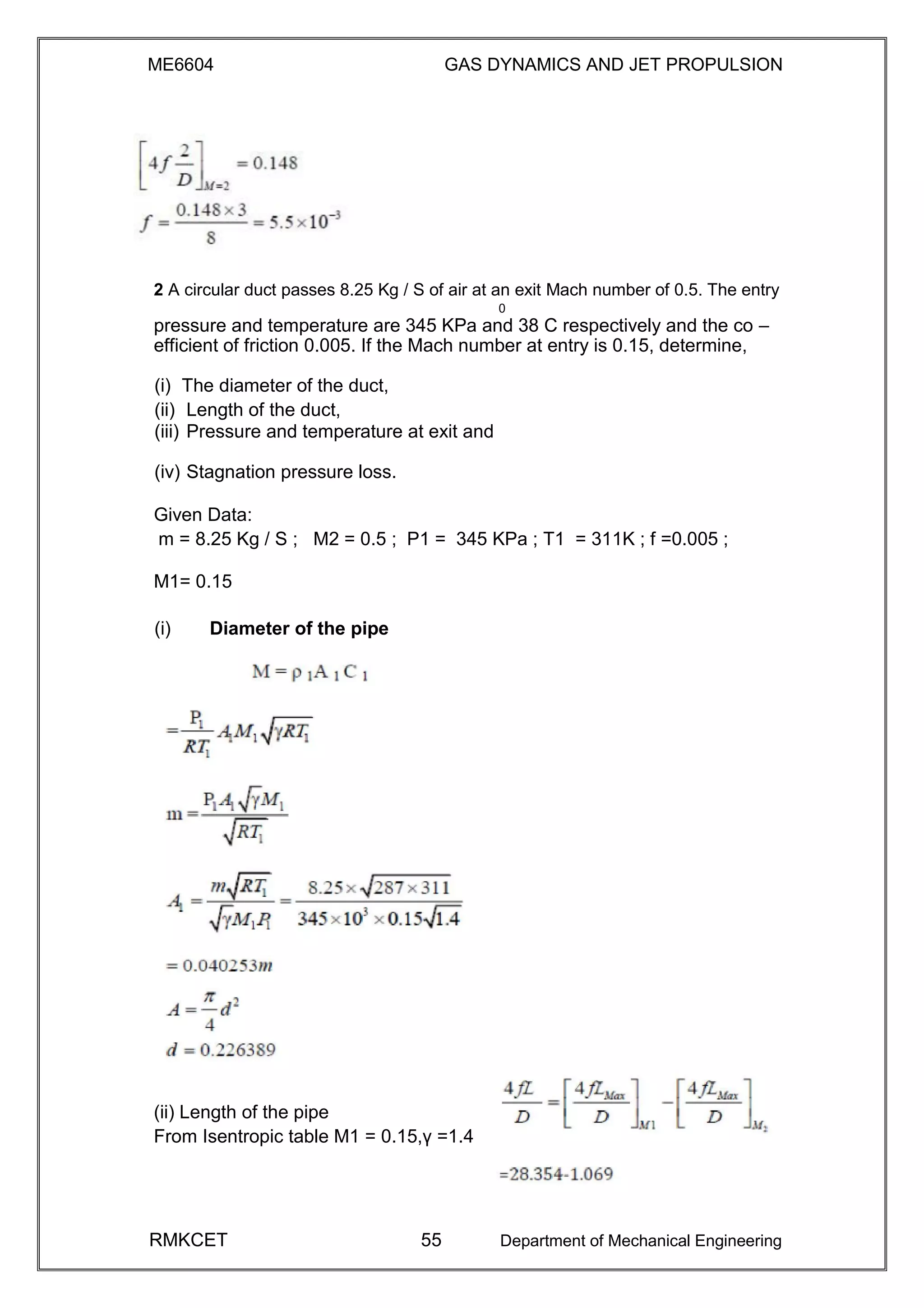 ME6604 GAS DYNAMICS AND JET PROPULSION
2 A circular duct passes 8.25 Kg / S of air at an exit Mach number of 0.5. The entry
0
pressure and temperature are 345 KPa and 38 C respectively and the co –
efficient of friction 0.005. If the Mach number at entry is 0.15, determine,
(i) The diameter of the duct,
(ii) Length of the duct,
(iii) Pressure and temperature at exit and
(iv) Stagnation pressure loss.
Given Data:
m = 8.25 Kg / S ; M2 = 0.5 ; P1 = 345 KPa ; T1 = 311K ; f =0.005 ;
M1= 0.15
(i) Diameter of the pipe
(ii) Length of the pipe
From Isentropic table M1 = 0.15,γ =1.4
RMKCET 55 Department of Mechanical Engineering
 