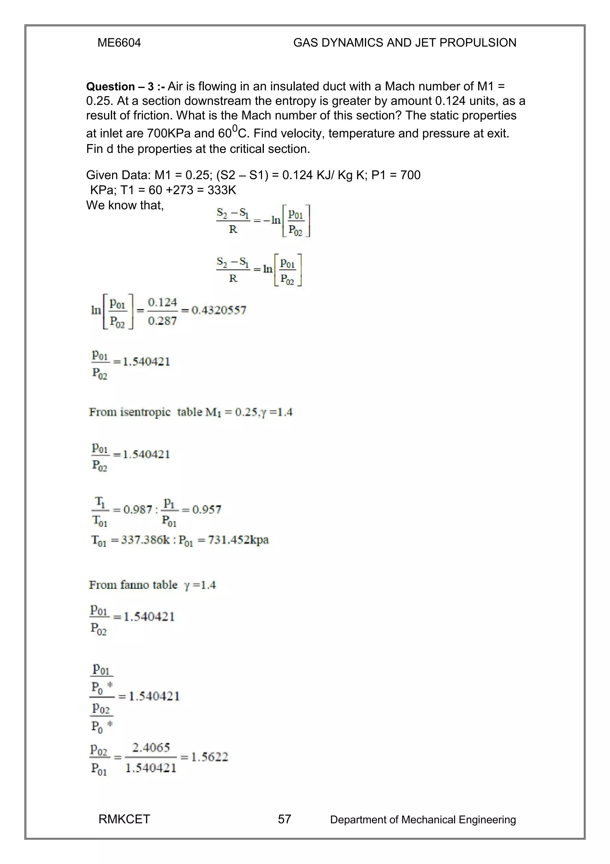 ME6604 GAS DYNAMICS AND JET PROPULSION
Question – 3 :- Air is flowing in an insulated duct with a Mach number of M1 =
0.25. At a section downstream the entropy is greater by amount 0.124 units, as a
result of friction. What is the Mach number of this section? The static properties
at inlet are 700KPa and 600
C. Find velocity, temperature and pressure at exit.
Fin d the properties at the critical section.
Given Data: M1 = 0.25; (S2 – S1) = 0.124 KJ/ Kg K; P1 = 700
KPa; T1 = 60 +273 = 333K
We know that,
RMKCET 57 Department of Mechanical Engineering
 