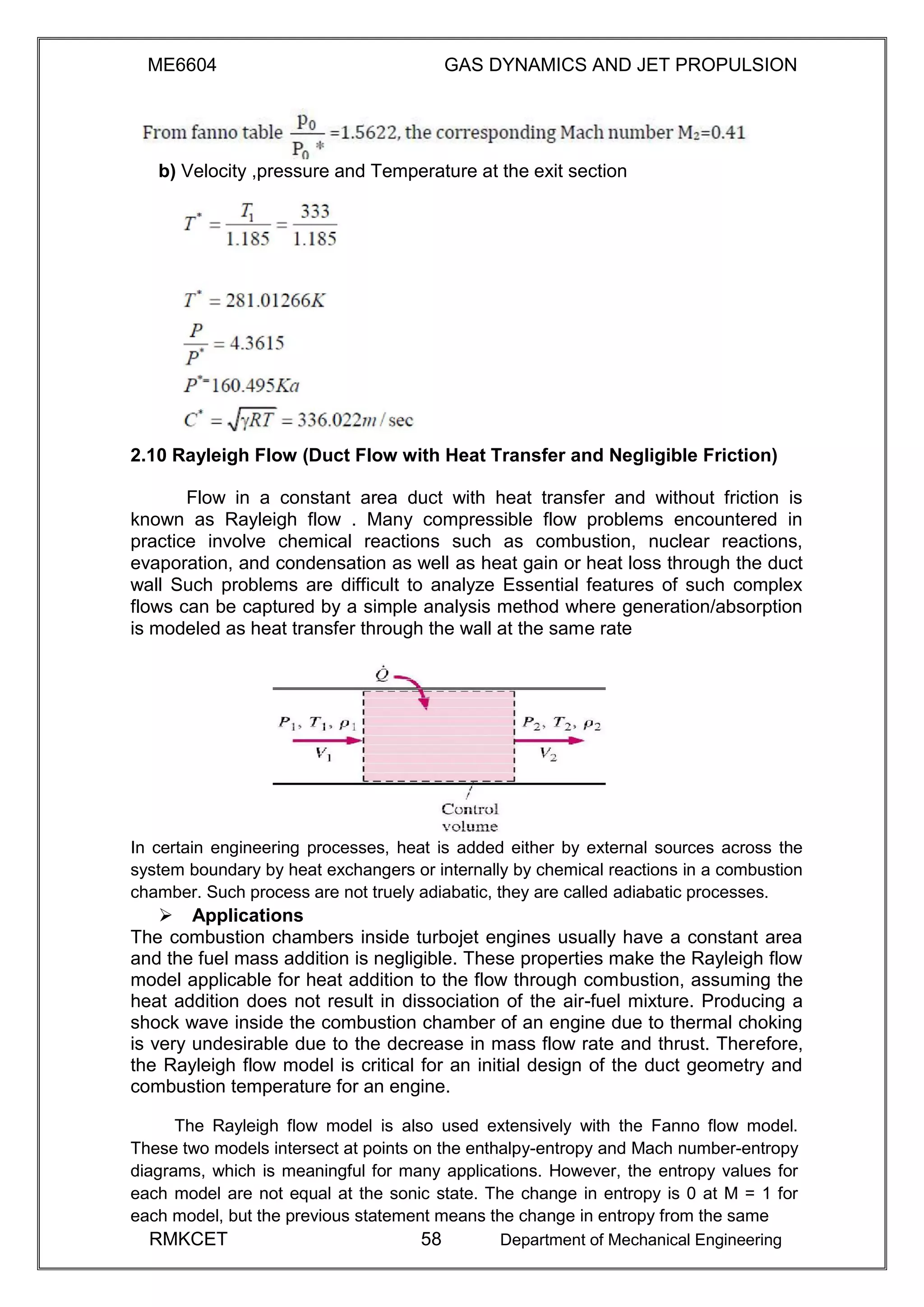 ME6604 GAS DYNAMICS AND JET PROPULSION
b) Velocity ,pressure and Temperature at the exit section
2.10 Rayleigh Flow (Duct Flow with Heat Transfer and Negligible Friction)
Flow in a constant area duct with heat transfer and without friction is
known as Rayleigh flow . Many compressible flow problems encountered in
practice involve chemical reactions such as combustion, nuclear reactions,
evaporation, and condensation as well as heat gain or heat loss through the duct
wall Such problems are difficult to analyze Essential features of such complex
flows can be captured by a simple analysis method where generation/absorption
is modeled as heat transfer through the wall at the same rate
In certain engineering processes, heat is added either by external sources across the
system boundary by heat exchangers or internally by chemical reactions in a combustion
chamber. Such process are not truely adiabatic, they are called adiabatic processes.
Applications
The combustion chambers inside turbojet engines usually have a constant area
and the fuel mass addition is negligible. These properties make the Rayleigh flow
model applicable for heat addition to the flow through combustion, assuming the
heat addition does not result in dissociation of the air-fuel mixture. Producing a
shock wave inside the combustion chamber of an engine due to thermal choking
is very undesirable due to the decrease in mass flow rate and thrust. Therefore,
the Rayleigh flow model is critical for an initial design of the duct geometry and
combustion temperature for an engine.
The Rayleigh flow model is also used extensively with the Fanno flow model.
These two models intersect at points on the enthalpy-entropy and Mach number-entropy
diagrams, which is meaningful for many applications. However, the entropy values for
each model are not equal at the sonic state. The change in entropy is 0 at M = 1 for
each model, but the previous statement means the change in entropy from the same
RMKCET 58 Department of Mechanical Engineering
 