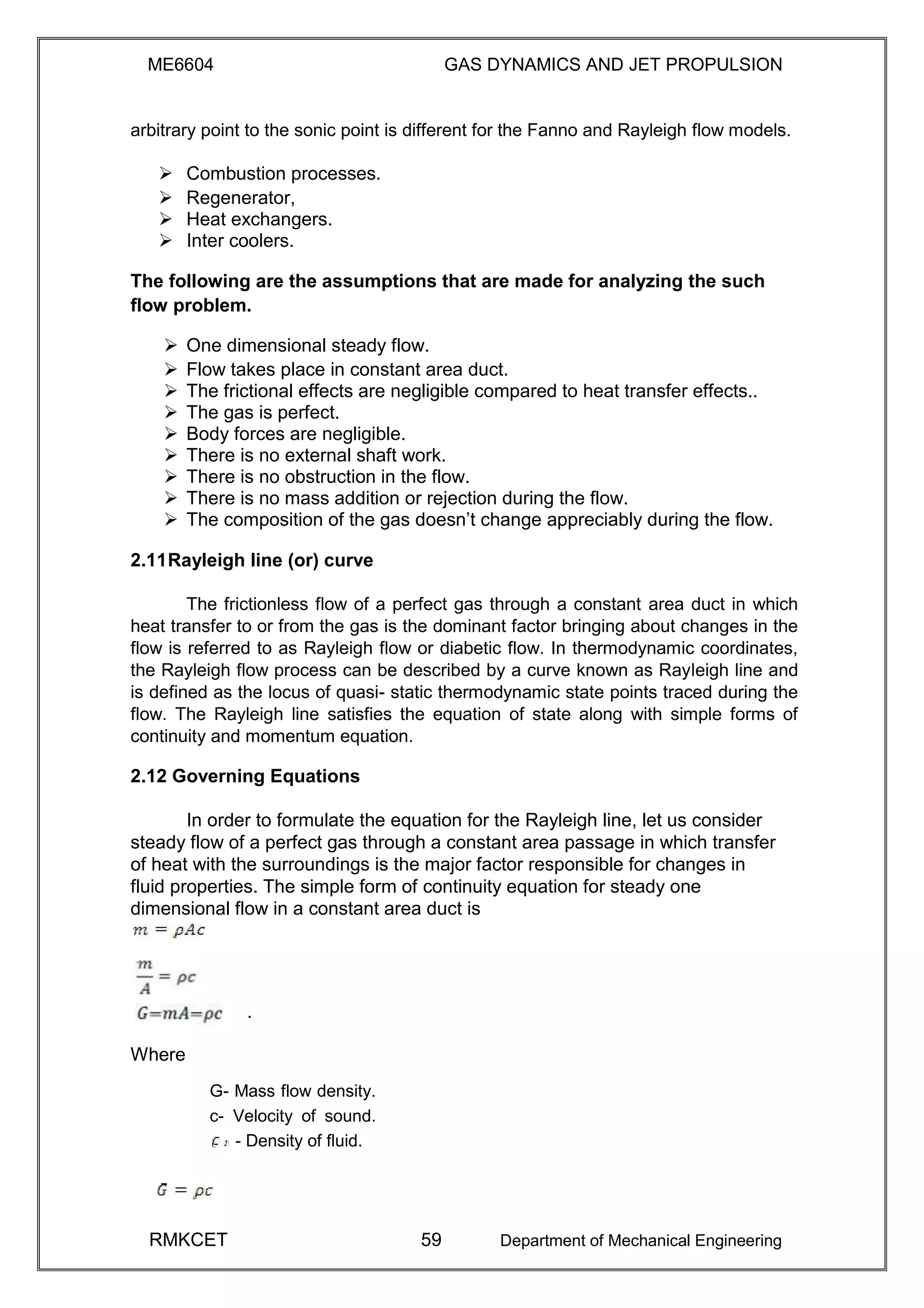 ME6604 GAS DYNAMICS AND JET PROPULSION
arbitrary point to the sonic point is different for the Fanno and Rayleigh flow models.
 Combustion processes. 
 Regenerator, 
 Heat exchangers. 
 Inter coolers. 
The following are the assumptions that are made for analyzing the such
flow problem.
 One dimensional steady flow. 
 Flow takes place in constant area duct. 
 The frictional effects are negligible compared to heat transfer effects.. 
 The gas is perfect. 
 Body forces are negligible. 
 There is no external shaft work. 
 There is no obstruction in the flow. 
 There is no mass addition or rejection during the flow. 
 The composition of the gas doesn’t change appreciably during the flow. 

2.11Rayleigh line (or) curve
The frictionless flow of a perfect gas through a constant area duct in which
heat transfer to or from the gas is the dominant factor bringing about changes in the
flow is referred to as Rayleigh flow or diabetic flow. In thermodynamic coordinates,
the Rayleigh flow process can be described by a curve known as Rayleigh line and
is defined as the locus of quasi- static thermodynamic state points traced during the
flow. The Rayleigh line satisfies the equation of state along with simple forms of
continuity and momentum equation.
2.12 Governing Equations
In order to formulate the equation for the Rayleigh line, let us consider
steady flow of a perfect gas through a constant area passage in which transfer
of heat with the surroundings is the major factor responsible for changes in
fluid properties. The simple form of continuity equation for steady one
dimensional flow in a constant area duct is
.
Where
G- Mass flow density.
c- Velocity of sound.
- Density of fluid.
RMKCET 59 Department of Mechanical Engineering
 
