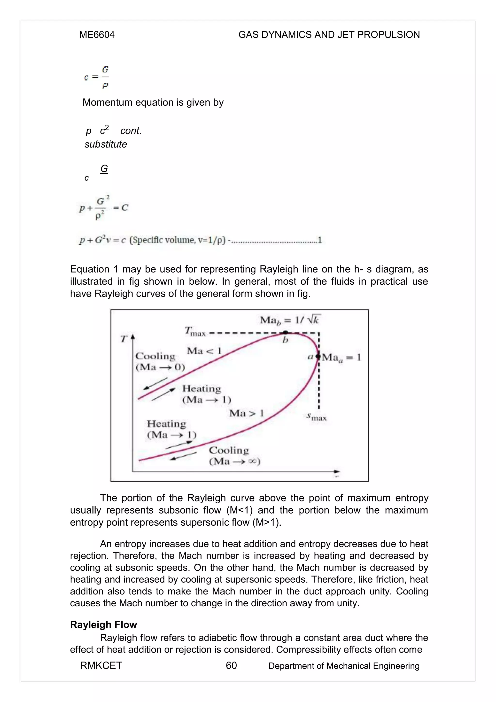 ME6604 GAS DYNAMICS AND JET PROPULSION
Momentum equation is given by
p c2
cont.
substitute
G
c
Equation 1 may be used for representing Rayleigh line on the h- s diagram, as
illustrated in fig shown in below. In general, most of the fluids in practical use
have Rayleigh curves of the general form shown in fig.
The portion of the Rayleigh curve above the point of maximum entropy
usually represents subsonic flow (M<1) and the portion below the maximum
entropy point represents supersonic flow (M>1).
An entropy increases due to heat addition and entropy decreases due to heat
rejection. Therefore, the Mach number is increased by heating and decreased by
cooling at subsonic speeds. On the other hand, the Mach number is decreased by
heating and increased by cooling at supersonic speeds. Therefore, like friction, heat
addition also tends to make the Mach number in the duct approach unity. Cooling
causes the Mach number to change in the direction away from unity.
Rayleigh Flow
Rayleigh flow refers to adiabetic flow through a constant area duct where the
effect of heat addition or rejection is considered. Compressibility effects often come
RMKCET 60 Department of Mechanical Engineering
 