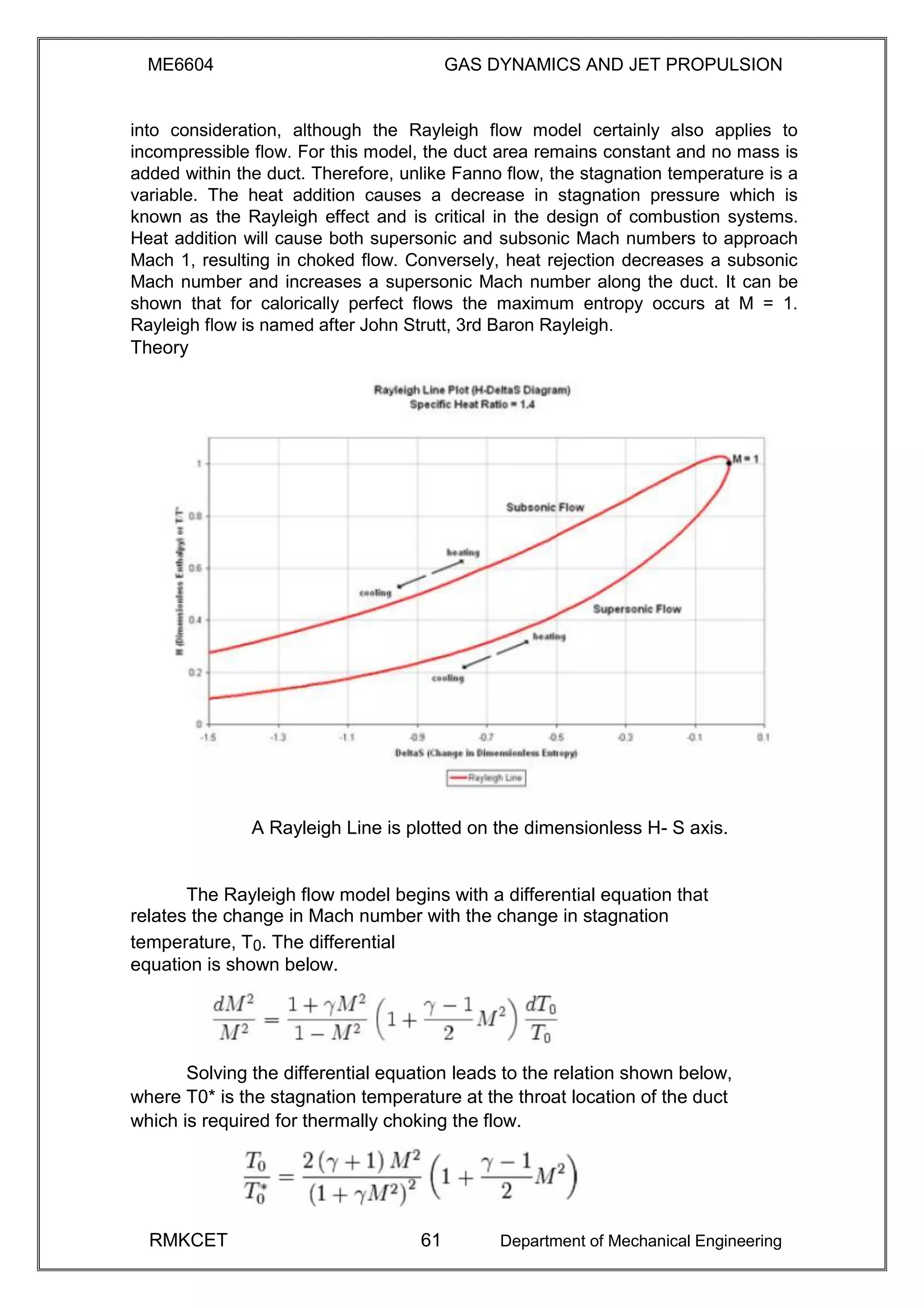 ME6604 GAS DYNAMICS AND JET PROPULSION
into consideration, although the Rayleigh flow model certainly also applies to
incompressible flow. For this model, the duct area remains constant and no mass is
added within the duct. Therefore, unlike Fanno flow, the stagnation temperature is a
variable. The heat addition causes a decrease in stagnation pressure which is
known as the Rayleigh effect and is critical in the design of combustion systems.
Heat addition will cause both supersonic and subsonic Mach numbers to approach
Mach 1, resulting in choked flow. Conversely, heat rejection decreases a subsonic
Mach number and increases a supersonic Mach number along the duct. It can be
shown that for calorically perfect flows the maximum entropy occurs at M = 1.
Rayleigh flow is named after John Strutt, 3rd Baron Rayleigh.
Theory
A Rayleigh Line is plotted on the dimensionless H- S axis.
The Rayleigh flow model begins with a differential equation that
relates the change in Mach number with the change in stagnation
temperature, T0. The differential
equation is shown below.
Solving the differential equation leads to the relation shown below,
where T0* is the stagnation temperature at the throat location of the duct
which is required for thermally choking the flow.
RMKCET 61 Department of Mechanical Engineering
 