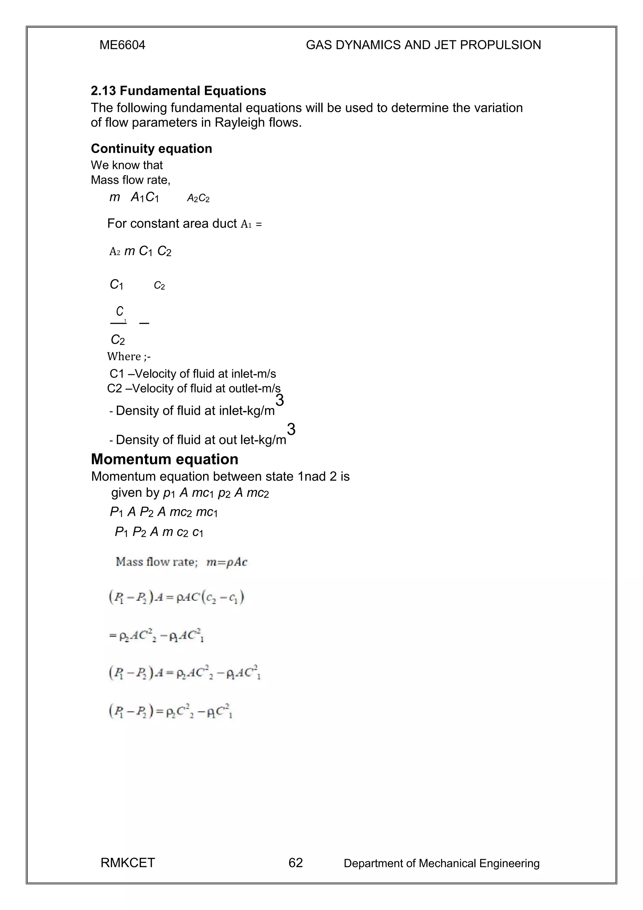 ME6604 GAS DYNAMICS AND JET PROPULSION
2.13 Fundamental Equations
The following fundamental equations will be used to determine the variation
of flow parameters in Rayleigh flows.
Continuity equation
We know that
Mass flow rate,
m A1C1 A2C2
For constant area duct A1 =
A2 m C1 C2
C1 C2
C
1
C2
Where ;-
C1 –Velocity of fluid at inlet-m/s
C2 –Velocity of fluid at outlet-m/s
- Density of fluid at inlet-kg/m
3
- Density of fluid at out let-kg/m
3
Momentum equation
Momentum equation between state 1nad 2 is
given by p1 A mc1 p2 A mc2
P1 A P2 A mc2 mc1
P1 P2 A m c2 c1
RMKCET 62 Department of Mechanical Engineering
 
