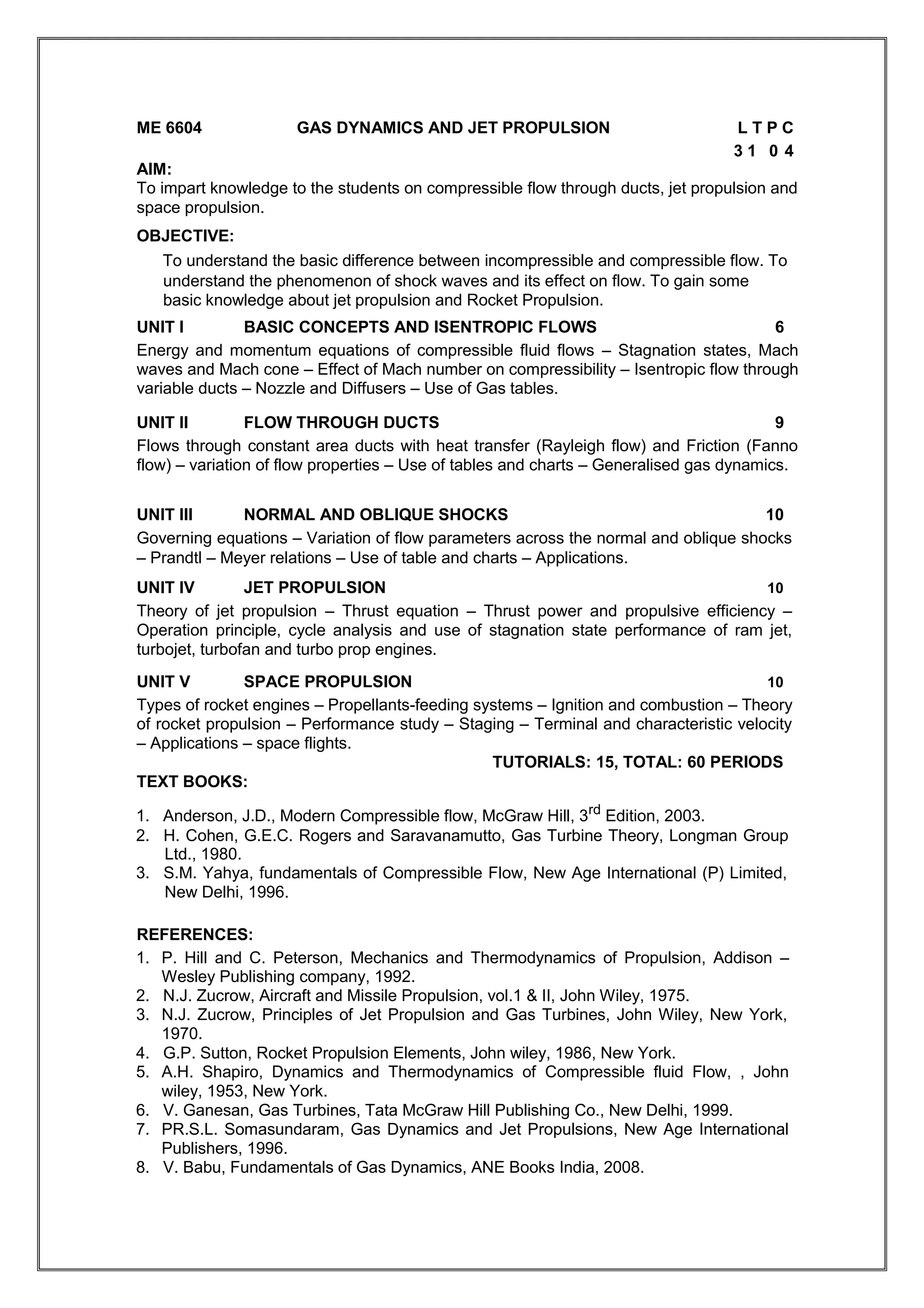 ME 6604 GAS DYNAMICS AND JET PROPULSION L T P C
3 1 0 4
AIM:
To impart knowledge to the students on compressible flow through ducts, jet propulsion and
space propulsion.
OBJECTIVE:
To understand the basic difference between incompressible and compressible flow. To
understand the phenomenon of shock waves and its effect on flow. To gain some
basic knowledge about jet propulsion and Rocket Propulsion.
UNIT I BASIC CONCEPTS AND ISENTROPIC FLOWS 6
Energy and momentum equations of compressible fluid flows – Stagnation states, Mach
waves and Mach cone – Effect of Mach number on compressibility – Isentropic flow through
variable ducts – Nozzle and Diffusers – Use of Gas tables.
UNIT II FLOW THROUGH DUCTS 9
Flows through constant area ducts with heat transfer (Rayleigh flow) and Friction (Fanno
flow) – variation of flow properties – Use of tables and charts – Generalised gas dynamics.
UNIT III NORMAL AND OBLIQUE SHOCKS 10
Governing equations – Variation of flow parameters across the normal and oblique shocks
– Prandtl – Meyer relations – Use of table and charts – Applications.
UNIT IV JET PROPULSION 10
Theory of jet propulsion – Thrust equation – Thrust power and propulsive efficiency –
Operation principle, cycle analysis and use of stagnation state performance of ram jet,
turbojet, turbofan and turbo prop engines.
UNIT V SPACE PROPULSION 10
Types of rocket engines – Propellants-feeding systems – Ignition and combustion – Theory
of rocket propulsion – Performance study – Staging – Terminal and characteristic velocity
– Applications – space flights.
TUTORIALS: 15, TOTAL: 60 PERIODS
TEXT BOOKS:
1. Anderson, J.D., Modern Compressible flow, McGraw Hill, 3rd
Edition, 2003.
2. H. Cohen, G.E.C. Rogers and Saravanamutto, Gas Turbine Theory, Longman Group
Ltd., 1980.
3. S.M. Yahya, fundamentals of Compressible Flow, New Age International (P) Limited,
New Delhi, 1996.
REFERENCES:
1. P. Hill and C. Peterson, Mechanics and Thermodynamics of Propulsion, Addison –
Wesley Publishing company, 1992.
2. N.J. Zucrow, Aircraft and Missile Propulsion, vol.1 & II, John Wiley, 1975.
3. N.J. Zucrow, Principles of Jet Propulsion and Gas Turbines, John Wiley, New York,
1970.
4. G.P. Sutton, Rocket Propulsion Elements, John wiley, 1986, New York.
5. A.H. Shapiro, Dynamics and Thermodynamics of Compressible fluid Flow, , John
wiley, 1953, New York.
6. V. Ganesan, Gas Turbines, Tata McGraw Hill Publishing Co., New Delhi, 1999.
7. PR.S.L. Somasundaram, Gas Dynamics and Jet Propulsions, New Age International
Publishers, 1996.
8. V. Babu, Fundamentals of Gas Dynamics, ANE Books India, 2008.
 