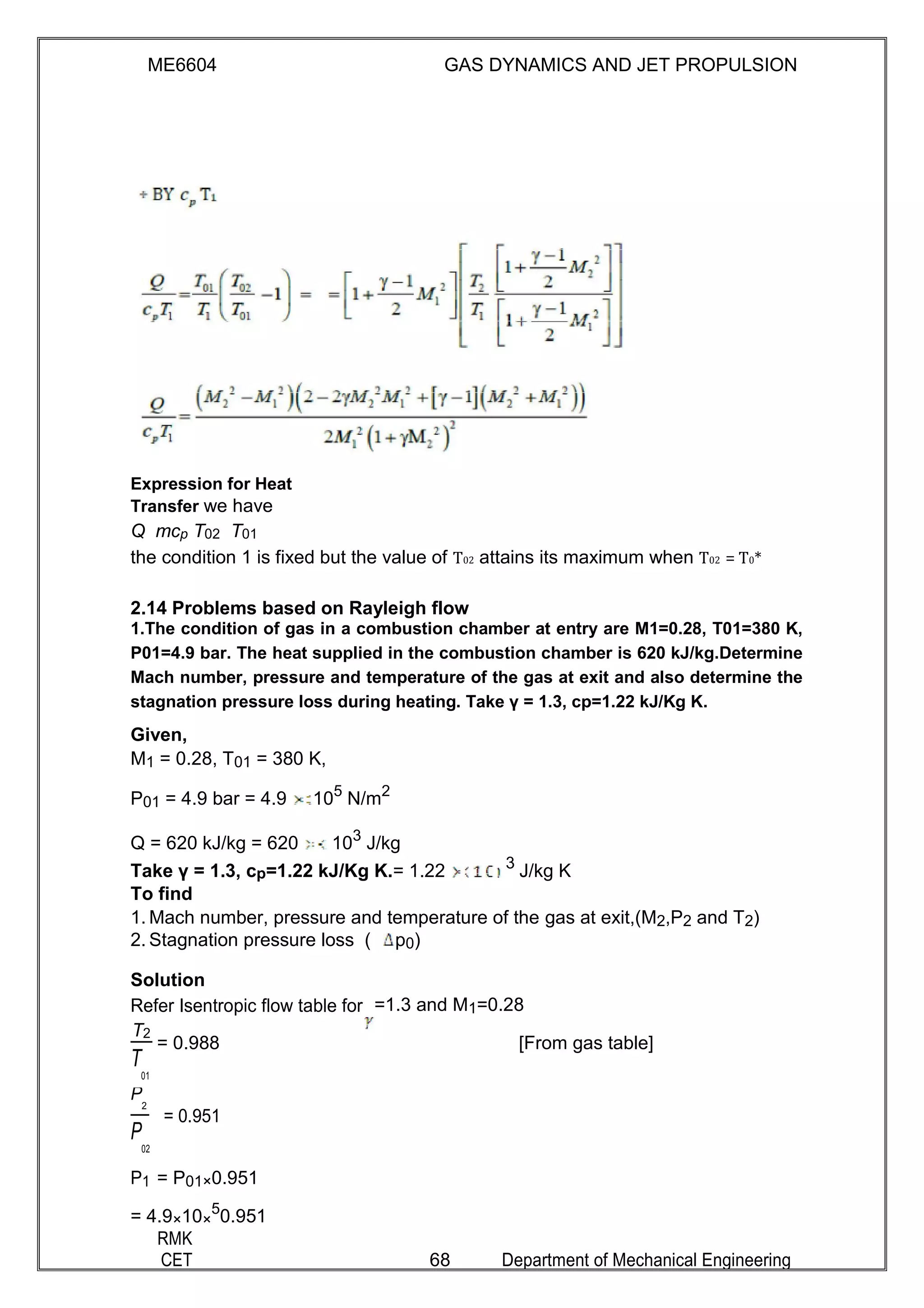 ME6604 GAS DYNAMICS AND JET PROPULSION
Expression for Heat
Transfer we have
Q mcp T02 T01
the condition 1 is fixed but the value of T02 attains its maximum when T02 = T0*
2.14 Problems based on Rayleigh flow
1.The condition of gas in a combustion chamber at entry are M1=0.28, T01=380 K,
P01=4.9 bar. The heat supplied in the combustion chamber is 620 kJ/kg.Determine
Mach number, pressure and temperature of the gas at exit and also determine the
stagnation pressure loss during heating. Take γ = 1.3, cp=1.22 kJ/Kg K.
Given,
M1 = 0.28, T01 = 380 K,
P01 = 4.9 bar = 4.9 105
N/m2
Q = 620 kJ/kg = 620 103
J/kg
Take γ = 1.3, cp=1.22 kJ/Kg K.= 1.22 3
J/kg K
To find
1. Mach number, pressure and temperature of the gas at exit,(M2,P2 and T2)
2. Stagnation pressure loss ( p0)
Solution
Refer Isentropic flow table for =1.3 and M1=0.28
T2
= 0.988 [From gas table]
T
01
P
2
= 0.951
P
02
P1 = P01×0.951
= 4.9×10×
5
0.951
RMK
CET 68 Department of Mechanical Engineering
 