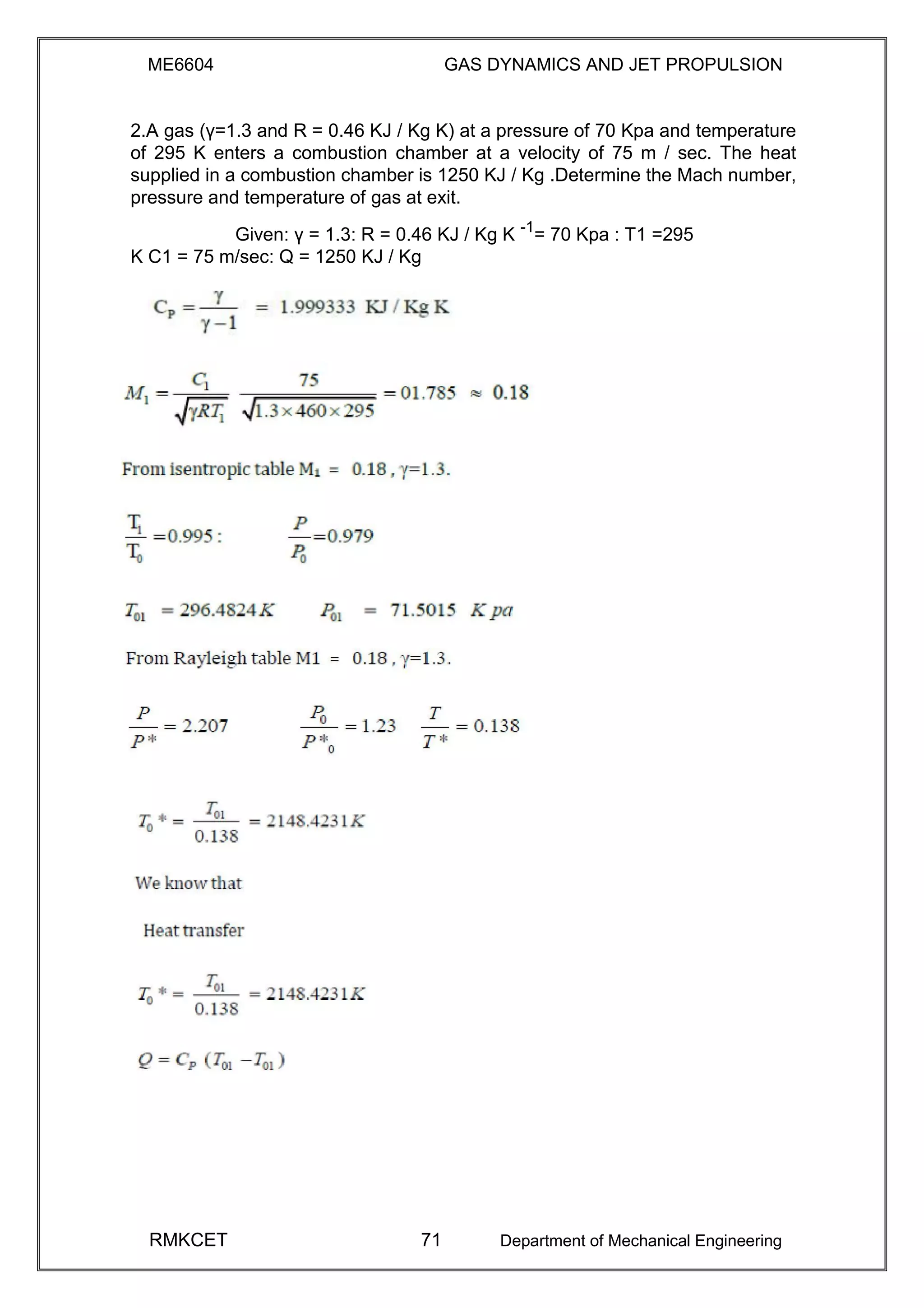 ME6604 GAS DYNAMICS AND JET PROPULSION
2.A gas (γ=1.3 and R = 0.46 KJ / Kg K) at a pressure of 70 Kpa and temperature
of 295 K enters a combustion chamber at a velocity of 75 m / sec. The heat
supplied in a combustion chamber is 1250 KJ / Kg .Determine the Mach number,
pressure and temperature of gas at exit.
Given: γ = 1.3: R = 0.46 KJ / Kg K -1
= 70 Kpa : T1 =295
K C1 = 75 m/sec: Q = 1250 KJ / Kg
RMKCET 71 Department of Mechanical Engineering
 