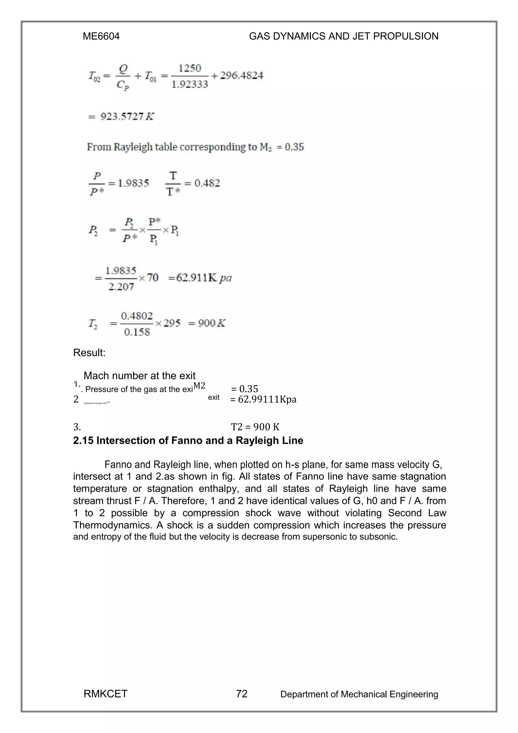 ME6604 GAS DYNAMICS AND JET PROPULSION
Result:
= 0.35
Mach number at the exit
1.
. Pressure of the gas at the exiM2
2 exit = 62.99111KpaTemperature of the gas at thet P2
3. T2 = 900 K
2.15 Intersection of Fanno and a Rayleigh Line
Fanno and Rayleigh line, when plotted on h-s plane, for same mass velocity G,
intersect at 1 and 2.as shown in fig. All states of Fanno line have same stagnation
temperature or stagnation enthalpy, and all states of Rayleigh line have same
stream thrust F / A. Therefore, 1 and 2 have identical values of G, h0 and F / A. from
1 to 2 possible by a compression shock wave without violating Second Law
Thermodynamics. A shock is a sudden compression which increases the pressure
and entropy of the fluid but the velocity is decrease from supersonic to subsonic.
RMKCET 72 Department of Mechanical Engineering
 