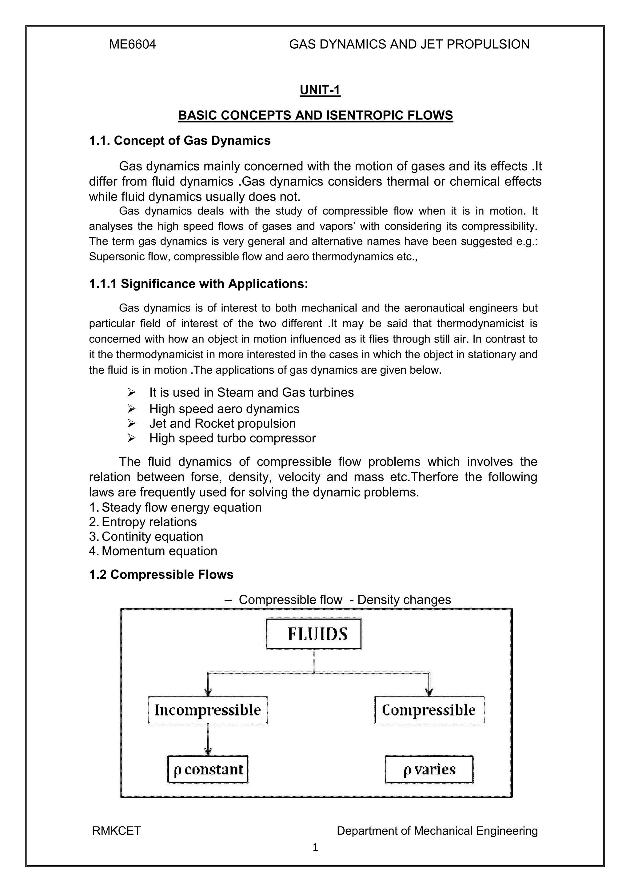 ME6604 GAS DYNAMICS AND JET PROPULSION
UNIT-1
BASIC CONCEPTS AND ISENTROPIC FLOWS
1.1. Concept of Gas Dynamics
Gas dynamics mainly concerned with the motion of gases and its effects .It
differ from fluid dynamics .Gas dynamics considers thermal or chemical effects
while fluid dynamics usually does not.
Gas dynamics deals with the study of compressible flow when it is in motion. It
analyses the high speed flows of gases and vapors’ with considering its compressibility.
The term gas dynamics is very general and alternative names have been suggested e.g.:
Supersonic flow, compressible flow and aero thermodynamics etc.,
1.1.1 Significance with Applications:
Gas dynamics is of interest to both mechanical and the aeronautical engineers but
particular field of interest of the two different .It may be said that thermodynamicist is
concerned with how an object in motion influenced as it flies through still air. In contrast to
it the thermodynamicist in more interested in the cases in which the object in stationary and
the fluid is in motion .The applications of gas dynamics are given below.
 It is used in Steam and Gas turbines 
 High speed aero dynamics 
 Jet and Rocket propulsion 
 High speed turbo compressor 
The fluid dynamics of compressible flow problems which involves the
relation between forse, density, velocity and mass etc.Therfore the following
laws are frequently used for solving the dynamic problems.
1. Steady flow energy equation
2. Entropy relations
3. Continity equation
4. Momentum equation
1.2 Compressible Flows
– Compressible flow - Density changes
RMKCET Department of Mechanical Engineering
1
 