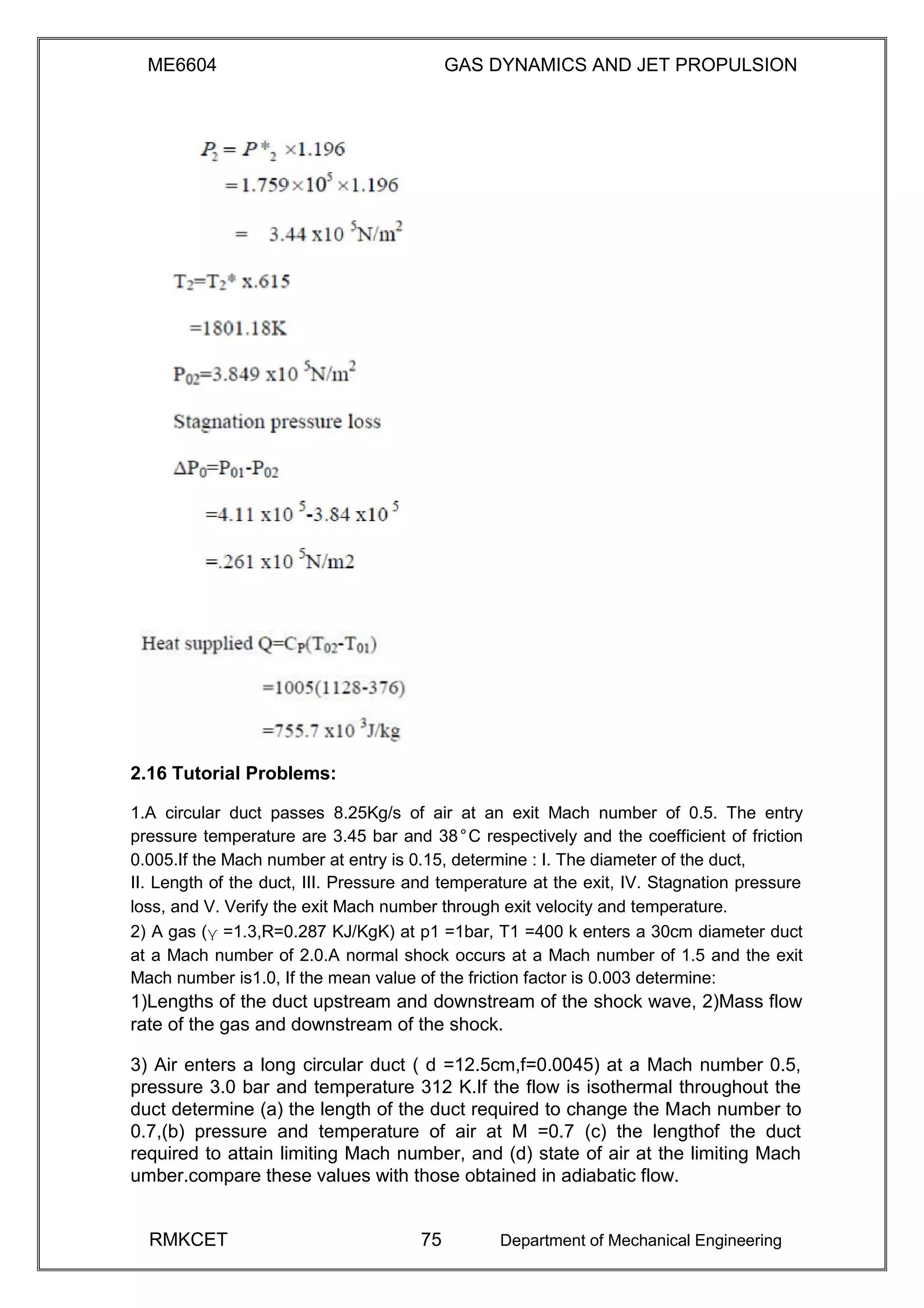 ME6604 GAS DYNAMICS AND JET PROPULSION
2.16 Tutorial Problems:
1.A circular duct passes 8.25Kg/s of air at an exit Mach number of 0.5. The entry
pressure temperature are 3.45 bar and 38°C respectively and the coefficient of friction
0.005.If the Mach number at entry is 0.15, determine : I. The diameter of the duct,
II. Length of the duct, III. Pressure and temperature at the exit, IV. Stagnation pressure
loss, and V. Verify the exit Mach number through exit velocity and temperature.
2) A gas (γ =1.3,R=0.287 KJ/KgK) at p1 =1bar, T1 =400 k enters a 30cm diameter duct
at a Mach number of 2.0.A normal shock occurs at a Mach number of 1.5 and the exit
Mach number is1.0, If the mean value of the friction factor is 0.003 determine:
1)Lengths of the duct upstream and downstream of the shock wave, 2)Mass flow
rate of the gas and downstream of the shock.
3) Air enters a long circular duct ( d =12.5cm,f=0.0045) at a Mach number 0.5,
pressure 3.0 bar and temperature 312 K.If the flow is isothermal throughout the
duct determine (a) the length of the duct required to change the Mach number to
0.7,(b) pressure and temperature of air at M =0.7 (c) the lengthof the duct
required to attain limiting Mach number, and (d) state of air at the limiting Mach
umber.compare these values with those obtained in adiabatic flow.
RMKCET 75 Department of Mechanical Engineering
 
