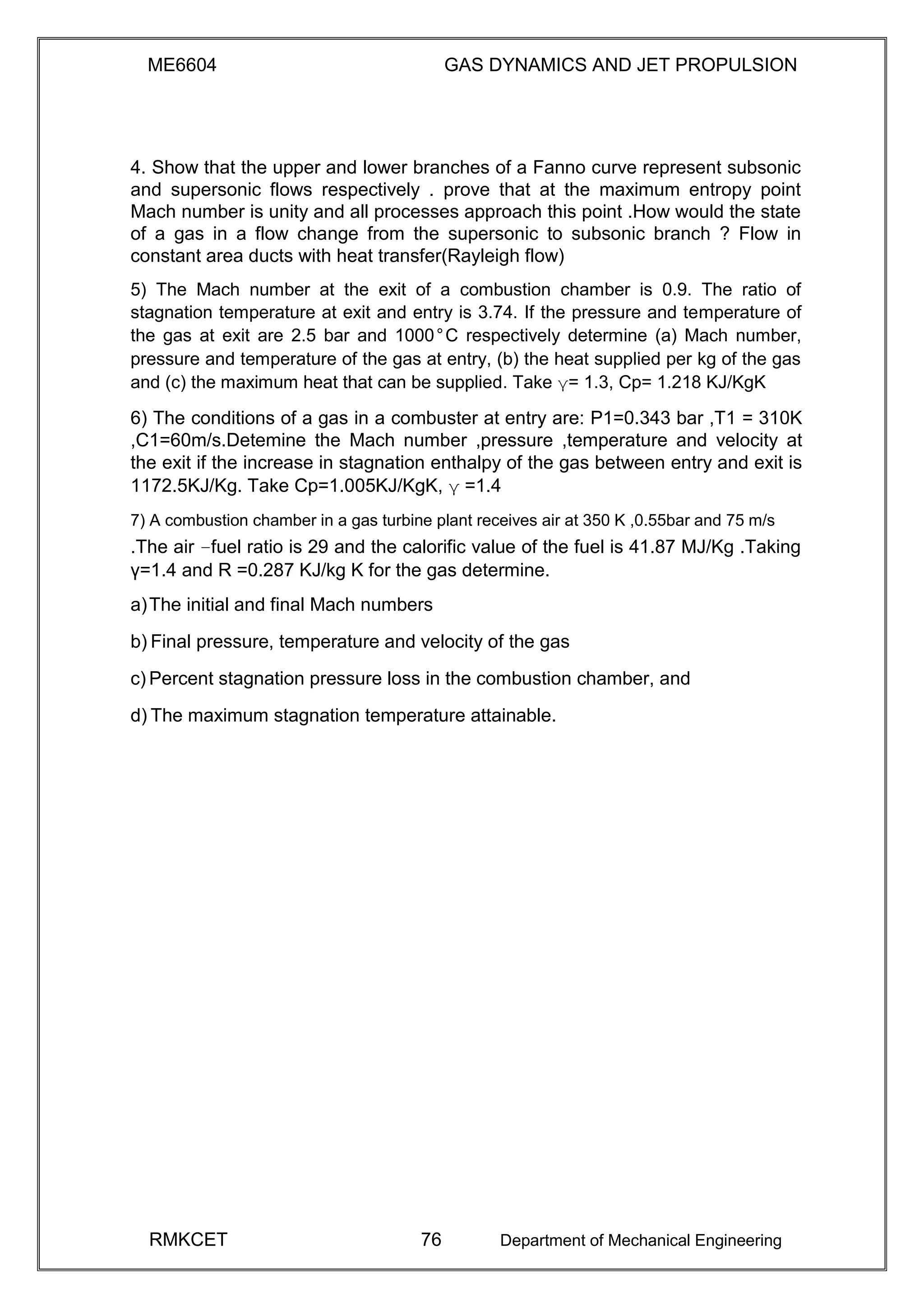 ME6604 GAS DYNAMICS AND JET PROPULSION
4. Show that the upper and lower branches of a Fanno curve represent subsonic
and supersonic flows respectively . prove that at the maximum entropy point
Mach number is unity and all processes approach this point .How would the state
of a gas in a flow change from the supersonic to subsonic branch ? Flow in
constant area ducts with heat transfer(Rayleigh flow)
5) The Mach number at the exit of a combustion chamber is 0.9. The ratio of
stagnation temperature at exit and entry is 3.74. If the pressure and temperature of
the gas at exit are 2.5 bar and 1000°C respectively determine (a) Mach number,
pressure and temperature of the gas at entry, (b) the heat supplied per kg of the gas
and (c) the maximum heat that can be supplied. Take γ= 1.3, Cp= 1.218 KJ/KgK
6) The conditions of a gas in a combuster at entry are: P1=0.343 bar ,T1 = 310K
,C1=60m/s.Detemine the Mach number ,pressure ,temperature and velocity at
the exit if the increase in stagnation enthalpy of the gas between entry and exit is
1172.5KJ/Kg. Take Cp=1.005KJ/KgK, γ =1.4
7) A combustion chamber in a gas turbine plant receives air at 350 K ,0.55bar and 75 m/s
.The air –fuel ratio is 29 and the calorific value of the fuel is 41.87 MJ/Kg .Taking
γ=1.4 and R =0.287 KJ/kg K for the gas determine.
a)The initial and final Mach numbers
b) Final pressure, temperature and velocity of the gas
c) Percent stagnation pressure loss in the combustion chamber, and
d) The maximum stagnation temperature attainable.
RMKCET 76 Department of Mechanical Engineering
 