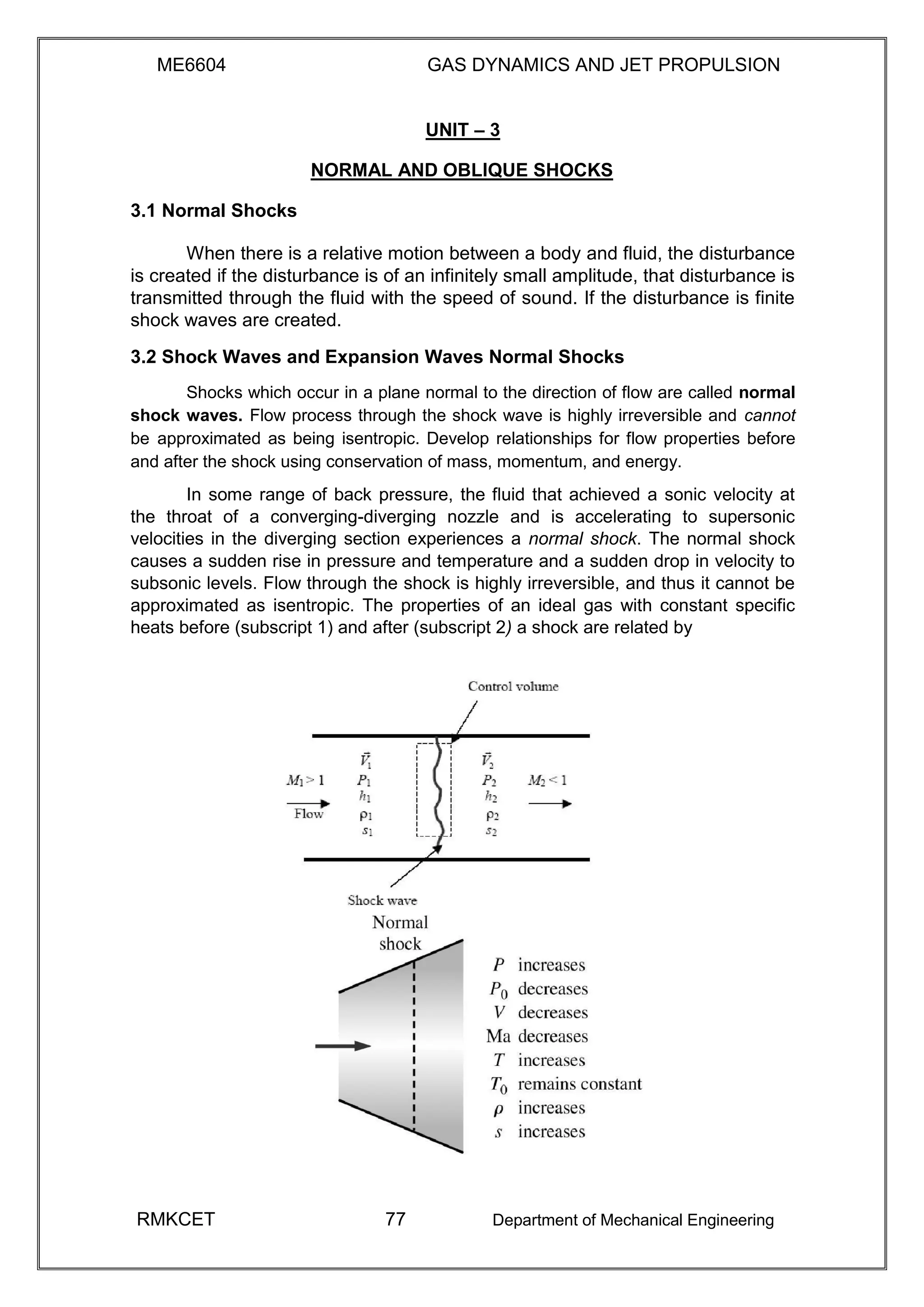 ME6604 GAS DYNAMICS AND JET PROPULSION
UNIT – 3
NORMAL AND OBLIQUE SHOCKS
3.1 Normal Shocks
When there is a relative motion between a body and fluid, the disturbance
is created if the disturbance is of an infinitely small amplitude, that disturbance is
transmitted through the fluid with the speed of sound. If the disturbance is finite
shock waves are created.
3.2 Shock Waves and Expansion Waves Normal Shocks
Shocks which occur in a plane normal to the direction of flow are called normal
shock waves. Flow process through the shock wave is highly irreversible and cannot
be approximated as being isentropic. Develop relationships for flow properties before
and after the shock using conservation of mass, momentum, and energy.
In some range of back pressure, the fluid that achieved a sonic velocity at
the throat of a converging-diverging nozzle and is accelerating to supersonic
velocities in the diverging section experiences a normal shock. The normal shock
causes a sudden rise in pressure and temperature and a sudden drop in velocity to
subsonic levels. Flow through the shock is highly irreversible, and thus it cannot be
approximated as isentropic. The properties of an ideal gas with constant specific
heats before (subscript 1) and after (subscript 2) a shock are related by
RMKCET 77 Department of Mechanical Engineering
 