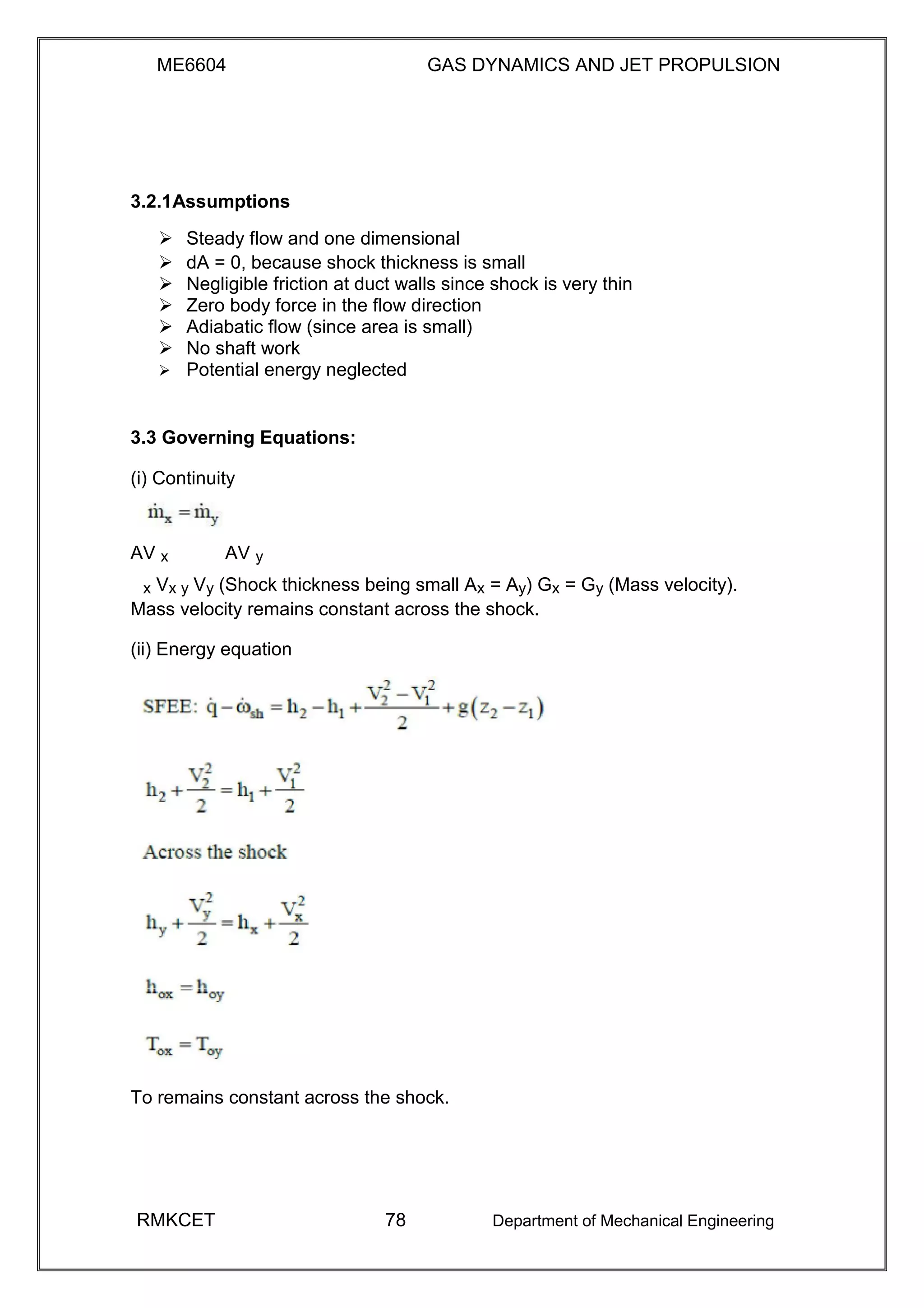 ME6604 GAS DYNAMICS AND JET PROPULSION
3.2.1Assumptions
 Steady flow and one dimensional 
 dA = 0, because shock thickness is small 
 Negligible friction at duct walls since shock is very thin 
 Zero body force in the flow direction 
 Adiabatic flow (since area is small) 
 No shaft work 
 Potential energy neglected 
3.3 Governing Equations:
(i) Continuity
AV x AV y
x Vx y Vy (Shock thickness being small Ax = Ay) Gx = Gy (Mass velocity).
Mass velocity remains constant across the shock.
(ii) Energy equation
To remains constant across the shock.
RMKCET 78 Department of Mechanical Engineering
 