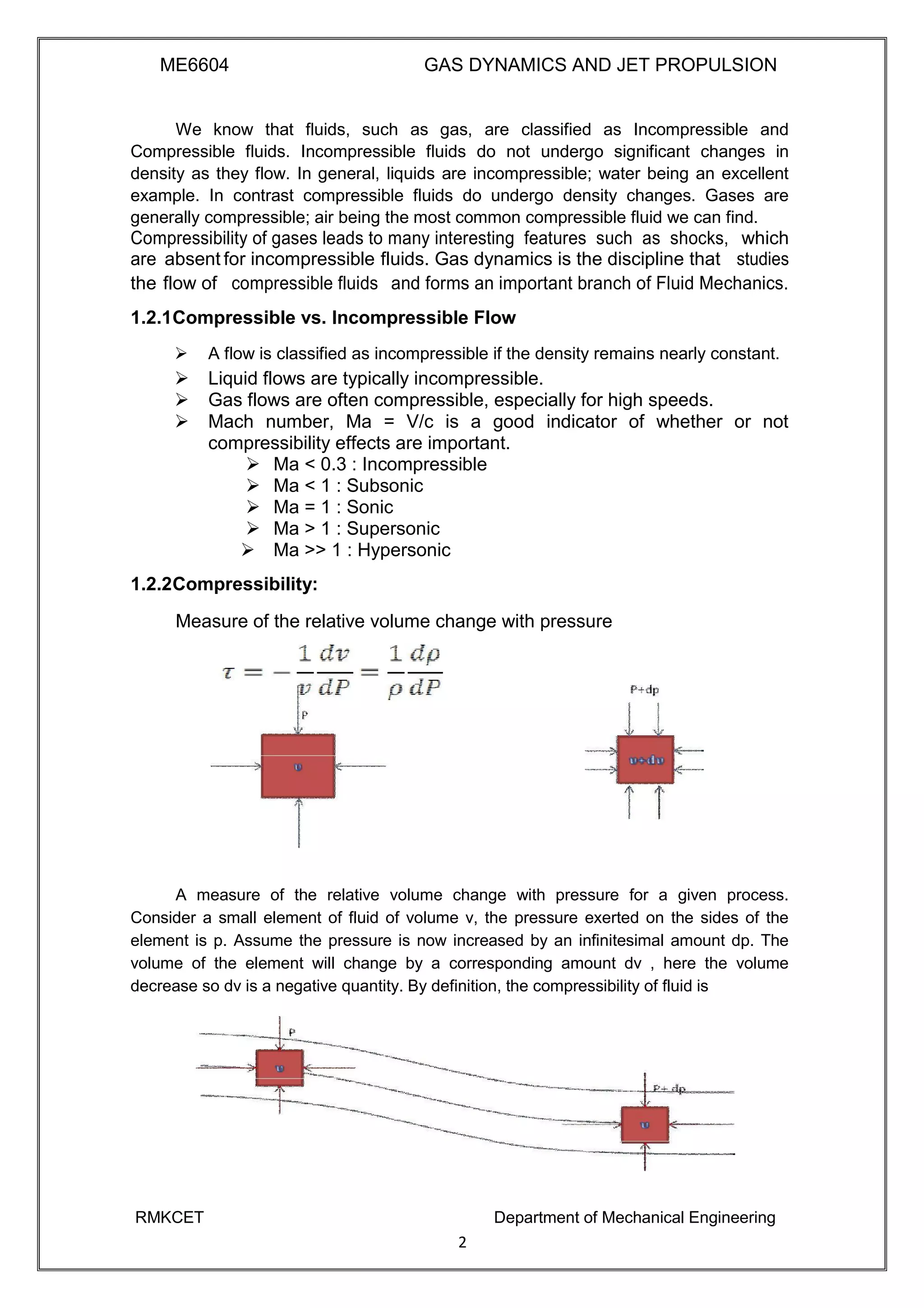 ME6604 GAS DYNAMICS AND JET PROPULSION
We know that fluids, such as gas, are classified as Incompressible and
Compressible fluids. Incompressible fluids do not undergo significant changes in
density as they flow. In general, liquids are incompressible; water being an excellent
example. In contrast compressible fluids do undergo density changes. Gases are
generally compressible; air being the most common compressible fluid we can find.
Compressibility of gases leads to many interesting features such as shocks, which
are absent for incompressible fluids. Gas dynamics is the discipline that studies
the flow of compressible fluids and forms an important branch of Fluid Mechanics.
1.2.1Compressible vs. Incompressible Flow
 A flow is classified as incompressible if the density remains nearly constant. 
 Liquid flows are typically incompressible. 
 Gas flows are often compressible, especially for high speeds. 
 Mach number, Ma = V/c is a good indicator of whether or not
compressibility effects are important. 
 Ma < 0.3 : Incompressible 
 Ma < 1 : Subsonic 
 Ma = 1 : Sonic 
 Ma > 1 : Supersonic 
 Ma >> 1 : Hypersonic 

1.2.2Compressibility:
Measure of the relative volume change with pressure
A measure of the relative volume change with pressure for a given process.
Consider a small element of fluid of volume v, the pressure exerted on the sides of the
element is p. Assume the pressure is now increased by an infinitesimal amount dp. The
volume of the element will change by a corresponding amount dv , here the volume
decrease so dv is a negative quantity. By definition, the compressibility of fluid is
RMKCET Department of Mechanical Engineering
2
 