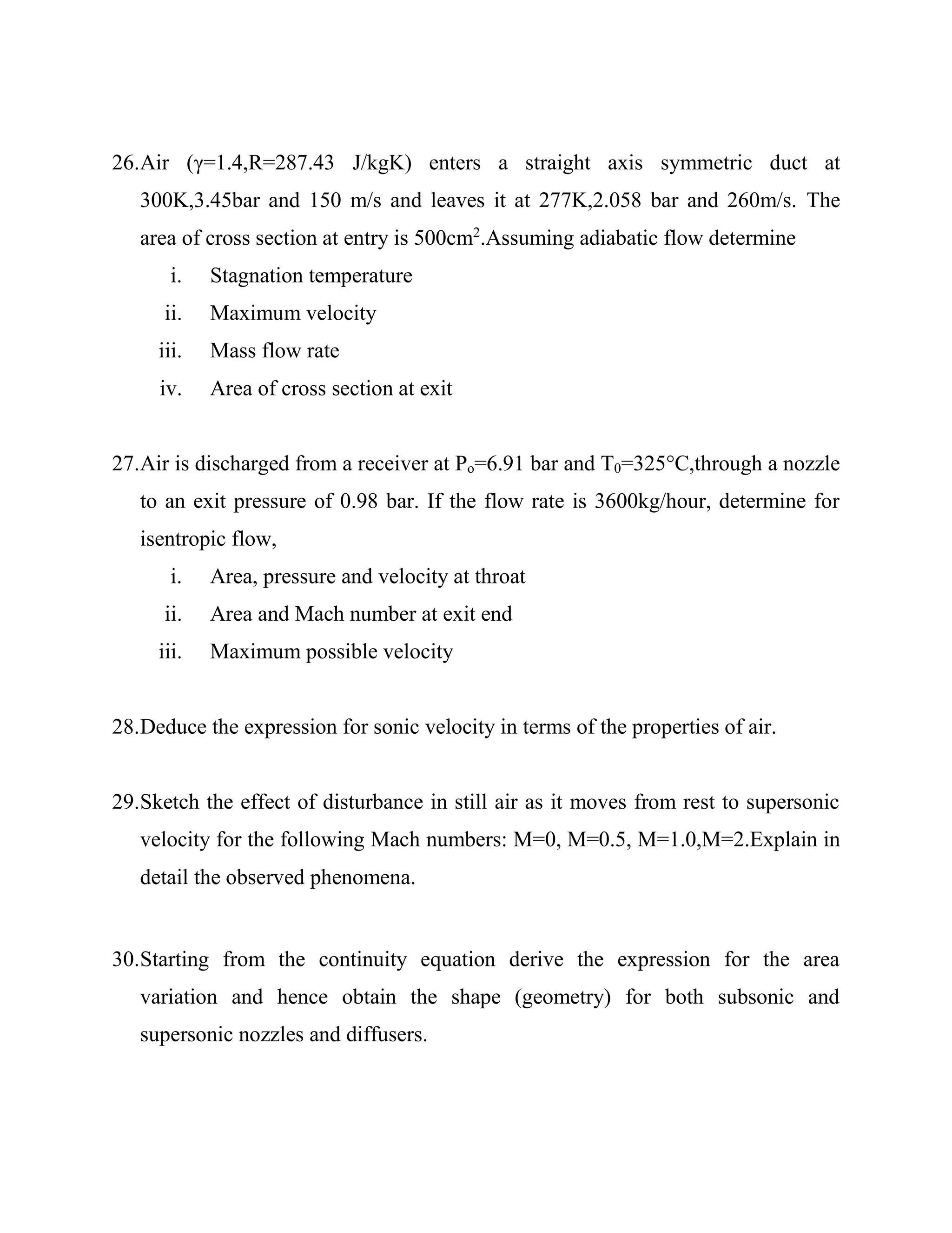 26.Air (γ=1.4,R=287.43 J/kgK) enters a straight axis symmetric duct at
300K,3.45bar and 150 m/s and leaves it at 277K,2.058 bar and 260m/s. The
area of cross section at entry is 500cm2
.Assuming adiabatic flow determine
i. Stagnation temperature
ii. Maximum velocity
iii. Mass flow rate
iv. Area of cross section at exit
27.Air is discharged from a receiver at Po=6.91 bar and T0=325°C,through a nozzle
to an exit pressure of 0.98 bar. If the flow rate is 3600kg/hour, determine for
isentropic flow,
i. Area, pressure and velocity at throat
ii. Area and Mach number at exit end
iii. Maximum possible velocity
28.Deduce the expression for sonic velocity in terms of the properties of air.
29.Sketch the effect of disturbance in still air as it moves from rest to supersonic
velocity for the following Mach numbers: M=0, M=0.5, M=1.0,M=2.Explain in
detail the observed phenomena.
30.Starting from the continuity equation derive the expression for the area
variation and hence obtain the shape (geometry) for both subsonic and
supersonic nozzles and diffusers.
 