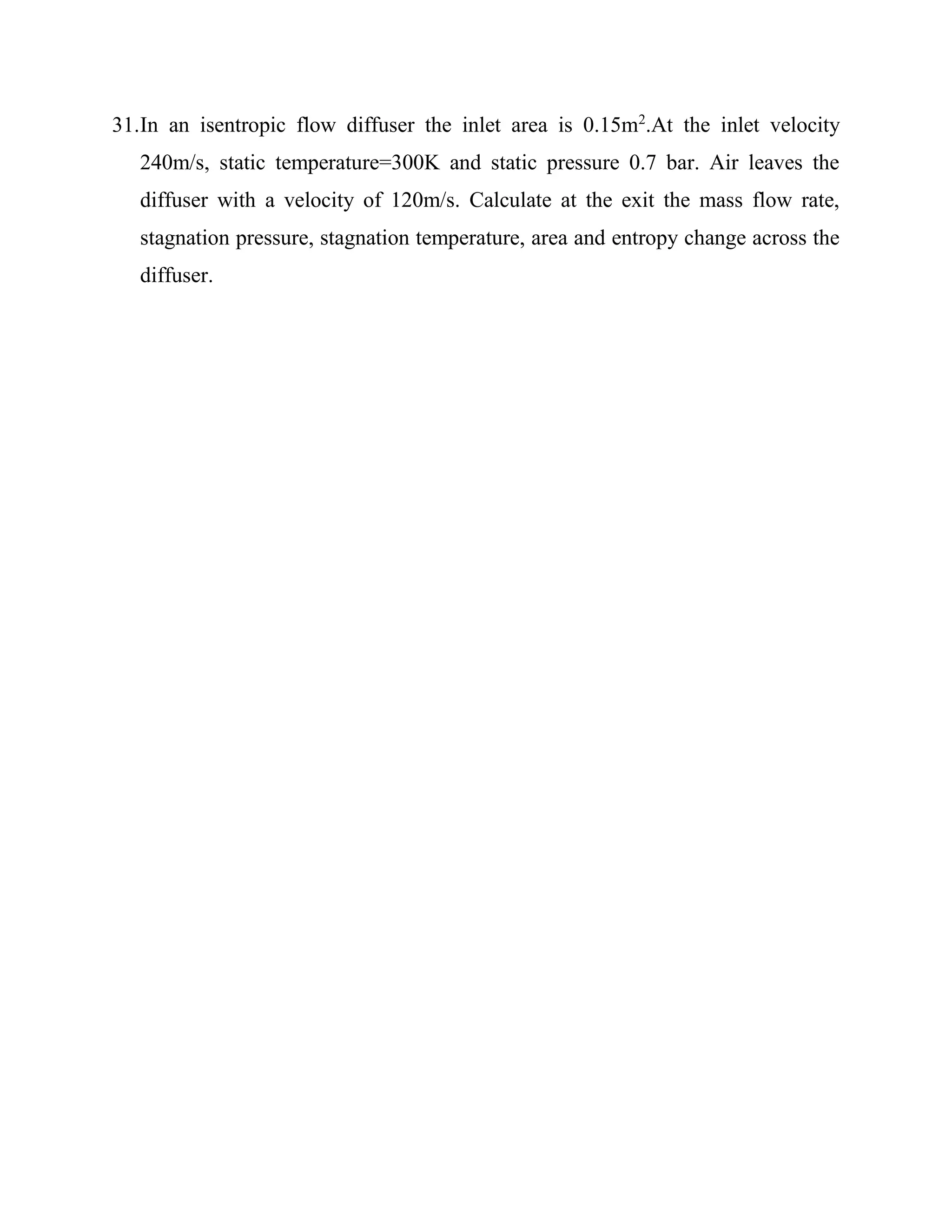 31.In an isentropic flow diffuser the inlet area is 0.15m2
.At the inlet velocity
240m/s, static temperature=300K and static pressure 0.7 bar. Air leaves the
diffuser with a velocity of 120m/s. Calculate at the exit the mass flow rate,
stagnation pressure, stagnation temperature, area and entropy change across the
diffuser.
 