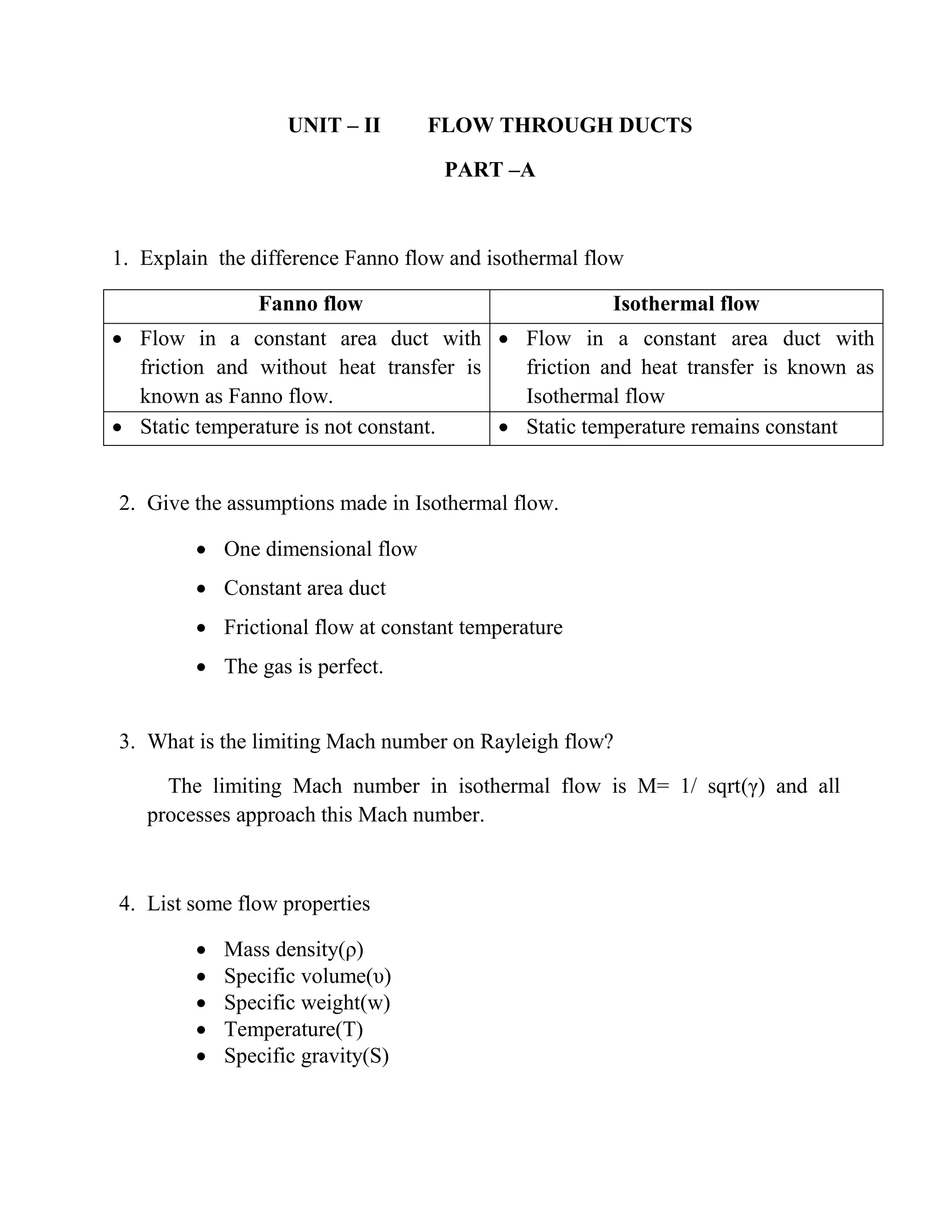 UNIT – II FLOW THROUGH DUCTS
PART –A
1. Explain the difference Fanno flow and isothermal flow
Fanno flow Isothermal flow
 Flow in a constant area duct with
friction and without heat transfer is
known as Fanno flow.
 Flow in a constant area duct with
friction and heat transfer is known as
Isothermal flow
 Static temperature is not constant.  Static temperature remains constant
2. Give the assumptions made in Isothermal flow.
 One dimensional flow
 Constant area duct
 Frictional flow at constant temperature
 The gas is perfect.
3. What is the limiting Mach number on Rayleigh flow?
The limiting Mach number in isothermal flow is M= 1/ sqrt(γ) and all
processes approach this Mach number.
4. List some flow properties
 Mass density(ρ)
 Specific volume(υ)
 Specific weight(w)
 Temperature(T)
 Specific gravity(S)
 