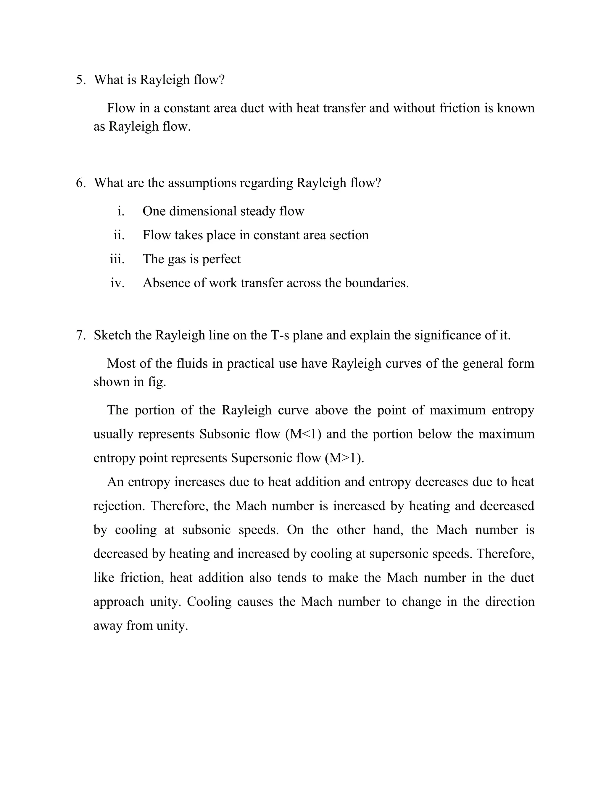 5. What is Rayleigh flow?
Flow in a constant area duct with heat transfer and without friction is known
as Rayleigh flow.
6. What are the assumptions regarding Rayleigh flow?
i. One dimensional steady flow
ii. Flow takes place in constant area section
iii. The gas is perfect
iv. Absence of work transfer across the boundaries.
7. Sketch the Rayleigh line on the T-s plane and explain the significance of it.
Most of the fluids in practical use have Rayleigh curves of the general form
shown in fig.
The portion of the Rayleigh curve above the point of maximum entropy
usually represents Subsonic flow (M<1) and the portion below the maximum
entropy point represents Supersonic flow (M>1).
An entropy increases due to heat addition and entropy decreases due to heat
rejection. Therefore, the Mach number is increased by heating and decreased
by cooling at subsonic speeds. On the other hand, the Mach number is
decreased by heating and increased by cooling at supersonic speeds. Therefore,
like friction, heat addition also tends to make the Mach number in the duct
approach unity. Cooling causes the Mach number to change in the direction
away from unity.
 