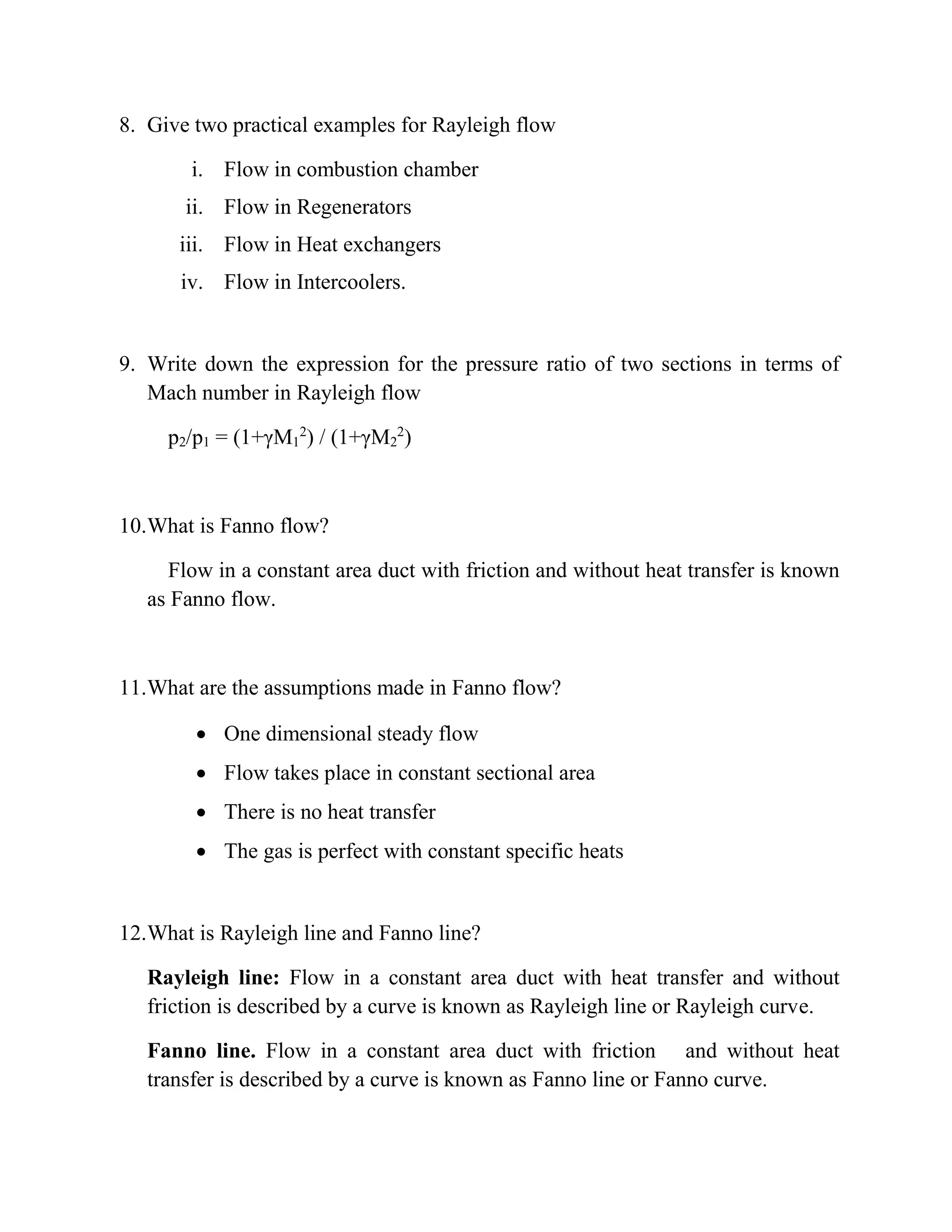 8. Give two practical examples for Rayleigh flow
i. Flow in combustion chamber
ii. Flow in Regenerators
iii. Flow in Heat exchangers
iv. Flow in Intercoolers.
9. Write down the expression for the pressure ratio of two sections in terms of
Mach number in Rayleigh flow
p2/p1 = (1+γM1
2
) / (1+γM2
2
)
10.What is Fanno flow?
Flow in a constant area duct with friction and without heat transfer is known
as Fanno flow.
11.What are the assumptions made in Fanno flow?
 One dimensional steady flow
 Flow takes place in constant sectional area
 There is no heat transfer
 The gas is perfect with constant specific heats
12.What is Rayleigh line and Fanno line?
Rayleigh line: Flow in a constant area duct with heat transfer and without
friction is described by a curve is known as Rayleigh line or Rayleigh curve.
Fanno line. Flow in a constant area duct with friction and without heat
transfer is described by a curve is known as Fanno line or Fanno curve.
 