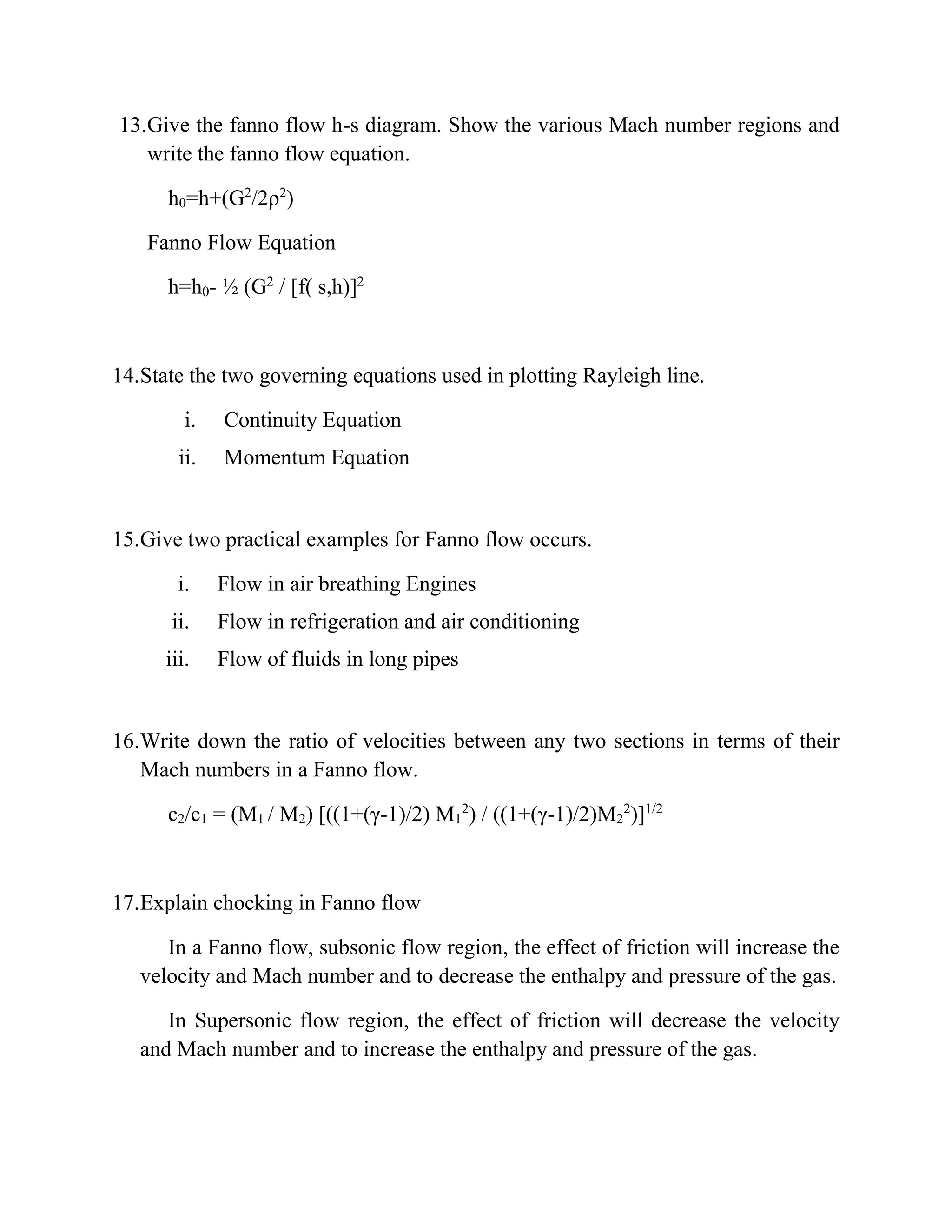 13.Give the fanno flow h-s diagram. Show the various Mach number regions and
write the fanno flow equation.
h0=h+(G2
/2ρ2
)
Fanno Flow Equation
h=h0- ½ (G2
/ [f( s,h)]2
14.State the two governing equations used in plotting Rayleigh line.
i. Continuity Equation
ii. Momentum Equation
15.Give two practical examples for Fanno flow occurs.
i. Flow in air breathing Engines
ii. Flow in refrigeration and air conditioning
iii. Flow of fluids in long pipes
16.Write down the ratio of velocities between any two sections in terms of their
Mach numbers in a Fanno flow.
c2/c1 = (M1 / M2) [((1+(γ-1)/2) M1
2
) / ((1+(γ-1)/2)M2
2
)]1/2
17.Explain chocking in Fanno flow
In a Fanno flow, subsonic flow region, the effect of friction will increase the
velocity and Mach number and to decrease the enthalpy and pressure of the gas.
In Supersonic flow region, the effect of friction will decrease the velocity
and Mach number and to increase the enthalpy and pressure of the gas.
 