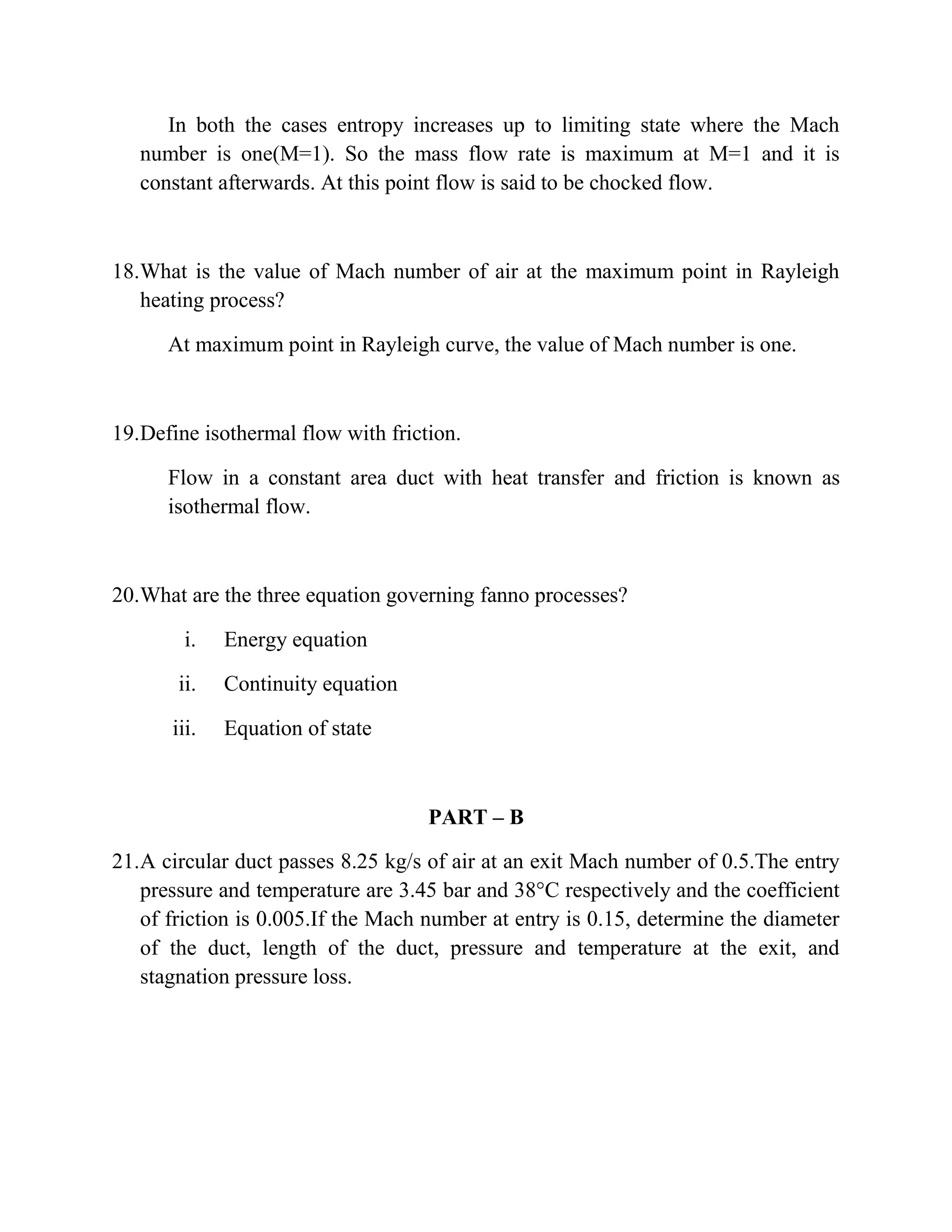 In both the cases entropy increases up to limiting state where the Mach
number is one(M=1). So the mass flow rate is maximum at M=1 and it is
constant afterwards. At this point flow is said to be chocked flow.
18.What is the value of Mach number of air at the maximum point in Rayleigh
heating process?
At maximum point in Rayleigh curve, the value of Mach number is one.
19.Define isothermal flow with friction.
Flow in a constant area duct with heat transfer and friction is known as
isothermal flow.
20.What are the three equation governing fanno processes?
i. Energy equation
ii. Continuity equation
iii. Equation of state
PART – B
21.A circular duct passes 8.25 kg/s of air at an exit Mach number of 0.5.The entry
pressure and temperature are 3.45 bar and 38°C respectively and the coefficient
of friction is 0.005.If the Mach number at entry is 0.15, determine the diameter
of the duct, length of the duct, pressure and temperature at the exit, and
stagnation pressure loss.
 