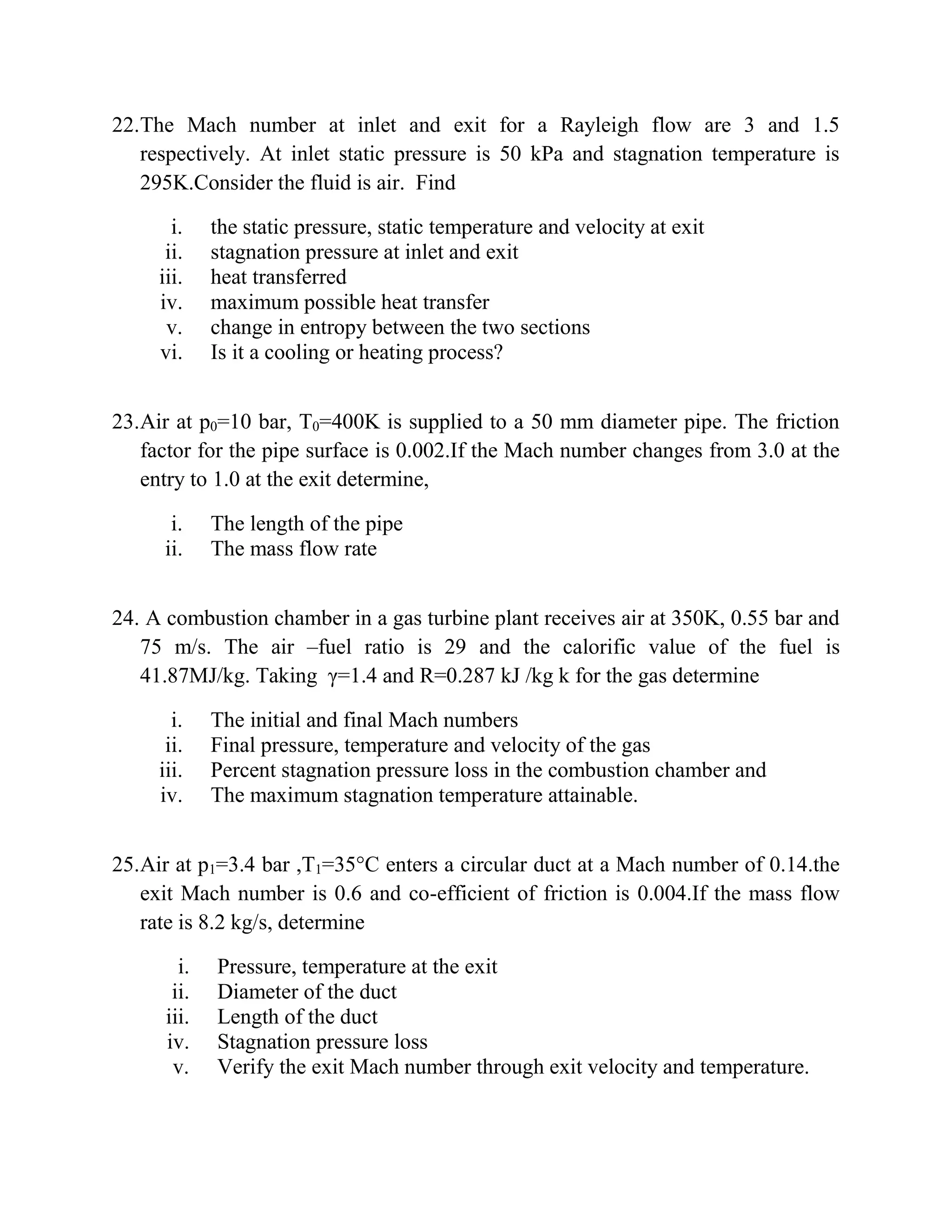 22.The Mach number at inlet and exit for a Rayleigh flow are 3 and 1.5
respectively. At inlet static pressure is 50 kPa and stagnation temperature is
295K.Consider the fluid is air. Find
i. the static pressure, static temperature and velocity at exit
ii. stagnation pressure at inlet and exit
iii. heat transferred
iv. maximum possible heat transfer
v. change in entropy between the two sections
vi. Is it a cooling or heating process?
23.Air at p0=10 bar, T0=400K is supplied to a 50 mm diameter pipe. The friction
factor for the pipe surface is 0.002.If the Mach number changes from 3.0 at the
entry to 1.0 at the exit determine,
i. The length of the pipe
ii. The mass flow rate
24. A combustion chamber in a gas turbine plant receives air at 350K, 0.55 bar and
75 m/s. The air –fuel ratio is 29 and the calorific value of the fuel is
41.87MJ/kg. Taking γ=1.4 and R=0.287 kJ /kg k for the gas determine
i. The initial and final Mach numbers
ii. Final pressure, temperature and velocity of the gas
iii. Percent stagnation pressure loss in the combustion chamber and
iv. The maximum stagnation temperature attainable.
25.Air at p1=3.4 bar ,T1=35°C enters a circular duct at a Mach number of 0.14.the
exit Mach number is 0.6 and co-efficient of friction is 0.004.If the mass flow
rate is 8.2 kg/s, determine
i. Pressure, temperature at the exit
ii. Diameter of the duct
iii. Length of the duct
iv. Stagnation pressure loss
v. Verify the exit Mach number through exit velocity and temperature.
 