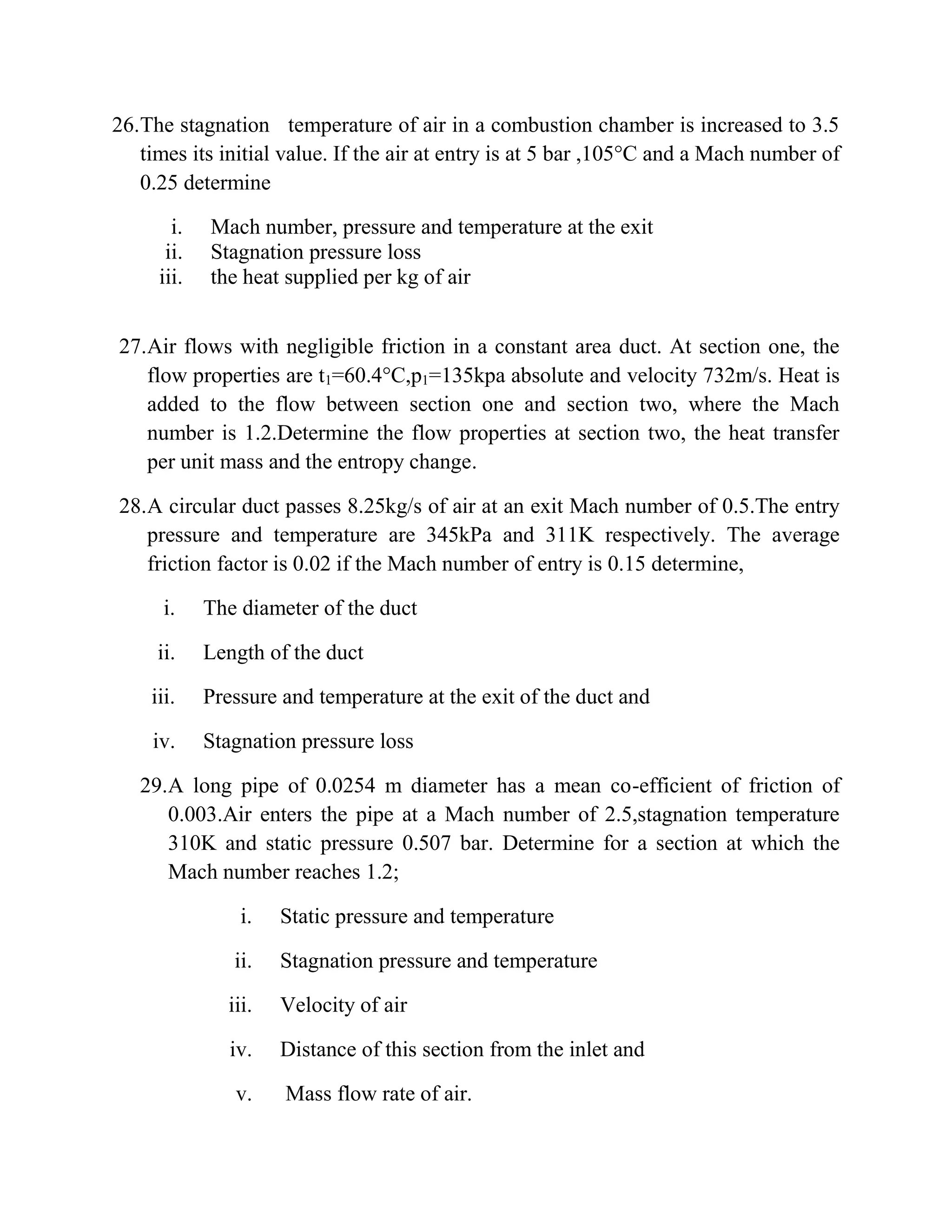 26.The stagnation temperature of air in a combustion chamber is increased to 3.5
times its initial value. If the air at entry is at 5 bar ,105°C and a Mach number of
0.25 determine
i. Mach number, pressure and temperature at the exit
ii. Stagnation pressure loss
iii. the heat supplied per kg of air
27.Air flows with negligible friction in a constant area duct. At section one, the
flow properties are t1=60.4°C,p1=135kpa absolute and velocity 732m/s. Heat is
added to the flow between section one and section two, where the Mach
number is 1.2.Determine the flow properties at section two, the heat transfer
per unit mass and the entropy change.
28.A circular duct passes 8.25kg/s of air at an exit Mach number of 0.5.The entry
pressure and temperature are 345kPa and 311K respectively. The average
friction factor is 0.02 if the Mach number of entry is 0.15 determine,
i. The diameter of the duct
ii. Length of the duct
iii. Pressure and temperature at the exit of the duct and
iv. Stagnation pressure loss
29.A long pipe of 0.0254 m diameter has a mean co-efficient of friction of
0.003.Air enters the pipe at a Mach number of 2.5,stagnation temperature
310K and static pressure 0.507 bar. Determine for a section at which the
Mach number reaches 1.2;
i. Static pressure and temperature
ii. Stagnation pressure and temperature
iii. Velocity of air
iv. Distance of this section from the inlet and
v. Mass flow rate of air.
 
