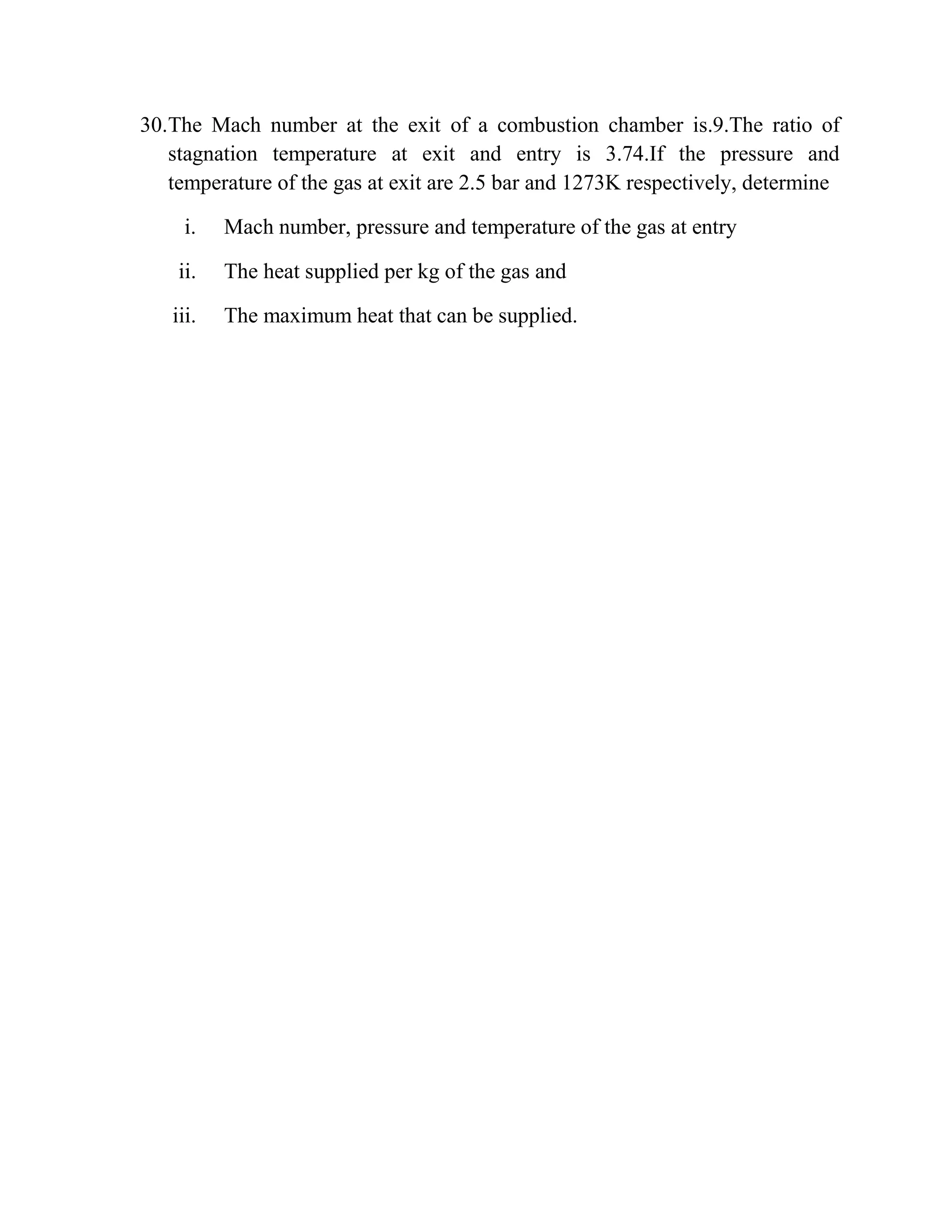 30.The Mach number at the exit of a combustion chamber is.9.The ratio of
stagnation temperature at exit and entry is 3.74.If the pressure and
temperature of the gas at exit are 2.5 bar and 1273K respectively, determine
i. Mach number, pressure and temperature of the gas at entry
ii. The heat supplied per kg of the gas and
iii. The maximum heat that can be supplied.
 