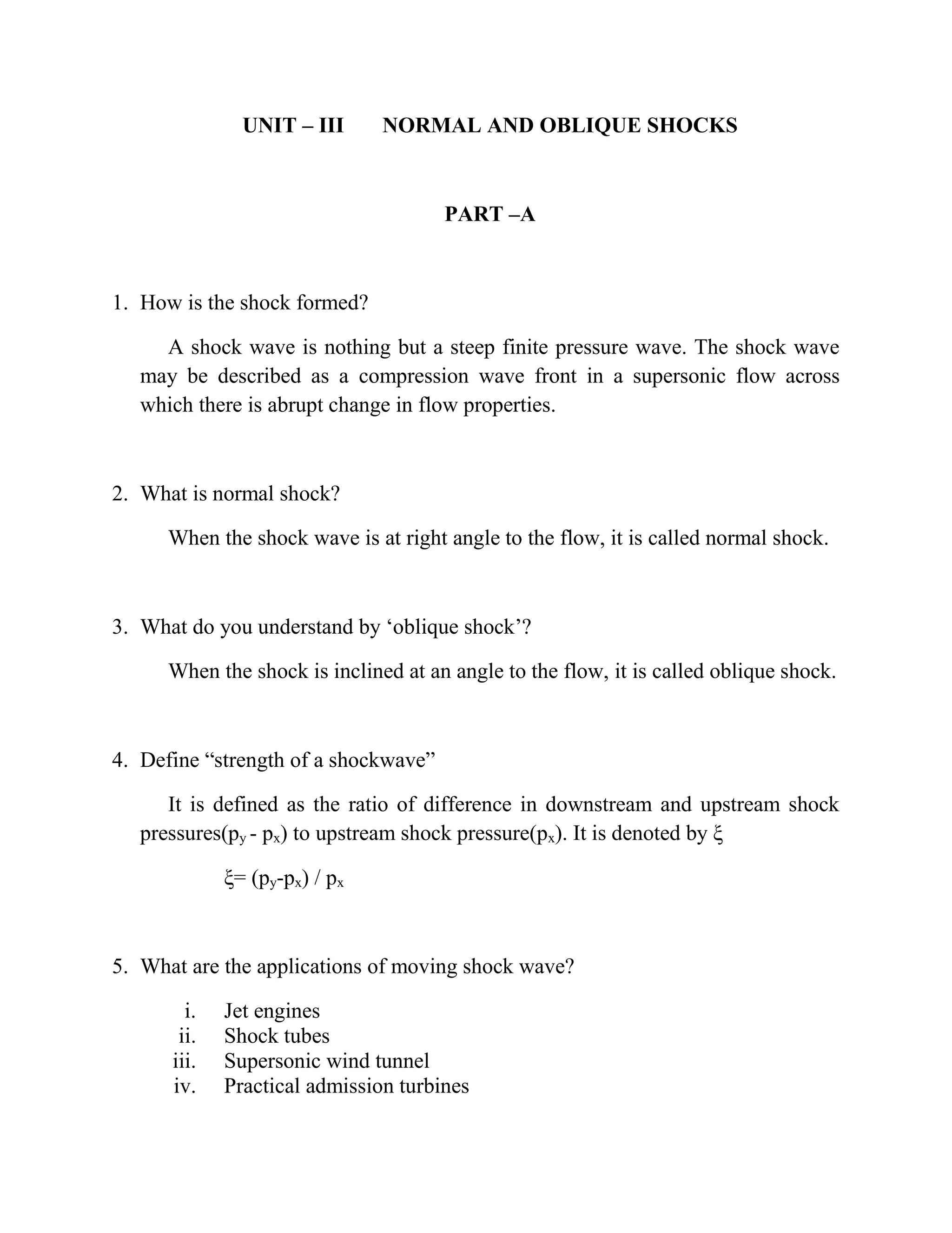 UNIT – III NORMAL AND OBLIQUE SHOCKS
PART –A
1. How is the shock formed?
A shock wave is nothing but a steep finite pressure wave. The shock wave
may be described as a compression wave front in a supersonic flow across
which there is abrupt change in flow properties.
2. What is normal shock?
When the shock wave is at right angle to the flow, it is called normal shock.
3. What do you understand by ‘oblique shock’?
When the shock is inclined at an angle to the flow, it is called oblique shock.
4. Define “strength of a shockwave”
It is defined as the ratio of difference in downstream and upstream shock
pressures(py - px) to upstream shock pressure(px). It is denoted by ξ
ξ= (py-px) / px
5. What are the applications of moving shock wave?
i. Jet engines
ii. Shock tubes
iii. Supersonic wind tunnel
iv. Practical admission turbines
 
