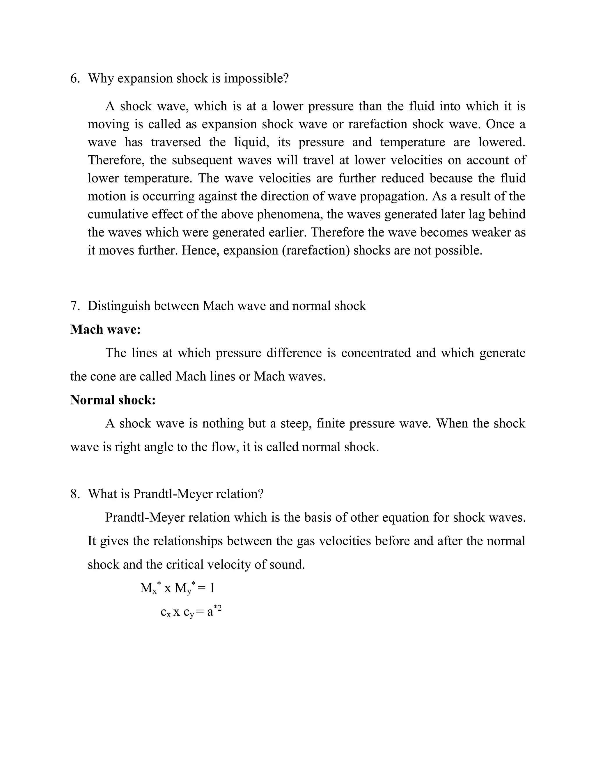 6. Why expansion shock is impossible?
A shock wave, which is at a lower pressure than the fluid into which it is
moving is called as expansion shock wave or rarefaction shock wave. Once a
wave has traversed the liquid, its pressure and temperature are lowered.
Therefore, the subsequent waves will travel at lower velocities on account of
lower temperature. The wave velocities are further reduced because the fluid
motion is occurring against the direction of wave propagation. As a result of the
cumulative effect of the above phenomena, the waves generated later lag behind
the waves which were generated earlier. Therefore the wave becomes weaker as
it moves further. Hence, expansion (rarefaction) shocks are not possible.
7. Distinguish between Mach wave and normal shock
Mach wave:
The lines at which pressure difference is concentrated and which generate
the cone are called Mach lines or Mach waves.
Normal shock:
A shock wave is nothing but a steep, finite pressure wave. When the shock
wave is right angle to the flow, it is called normal shock.
8. What is Prandtl-Meyer relation?
Prandtl-Meyer relation which is the basis of other equation for shock waves.
It gives the relationships between the gas velocities before and after the normal
shock and the critical velocity of sound.
Mx
*
x My
*
= 1
cx x cy = a*2
 