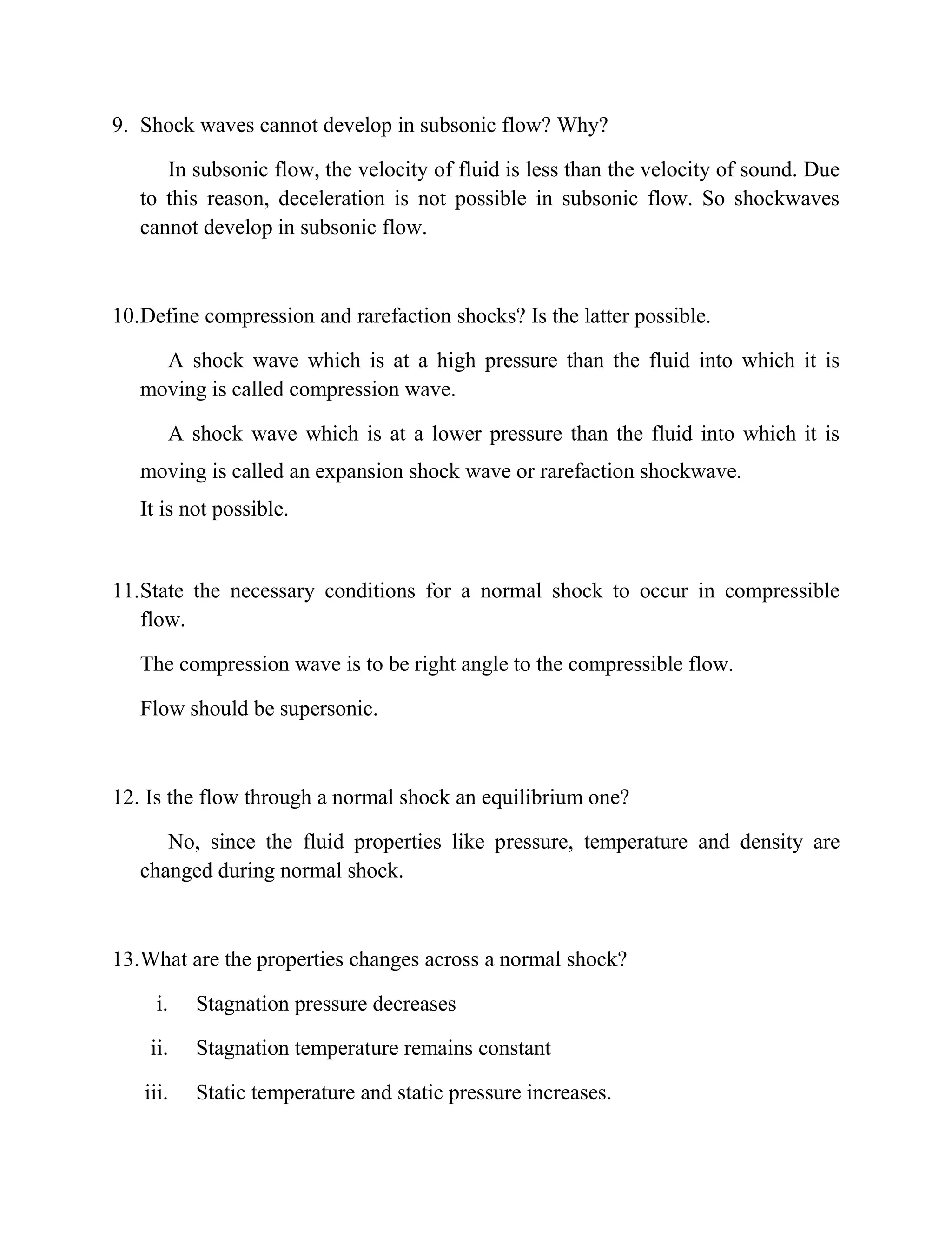 9. Shock waves cannot develop in subsonic flow? Why?
In subsonic flow, the velocity of fluid is less than the velocity of sound. Due
to this reason, deceleration is not possible in subsonic flow. So shockwaves
cannot develop in subsonic flow.
10.Define compression and rarefaction shocks? Is the latter possible.
A shock wave which is at a high pressure than the fluid into which it is
moving is called compression wave.
A shock wave which is at a lower pressure than the fluid into which it is
moving is called an expansion shock wave or rarefaction shockwave.
It is not possible.
11.State the necessary conditions for a normal shock to occur in compressible
flow.
The compression wave is to be right angle to the compressible flow.
Flow should be supersonic.
12. Is the flow through a normal shock an equilibrium one?
No, since the fluid properties like pressure, temperature and density are
changed during normal shock.
13.What are the properties changes across a normal shock?
i. Stagnation pressure decreases
ii. Stagnation temperature remains constant
iii. Static temperature and static pressure increases.
 