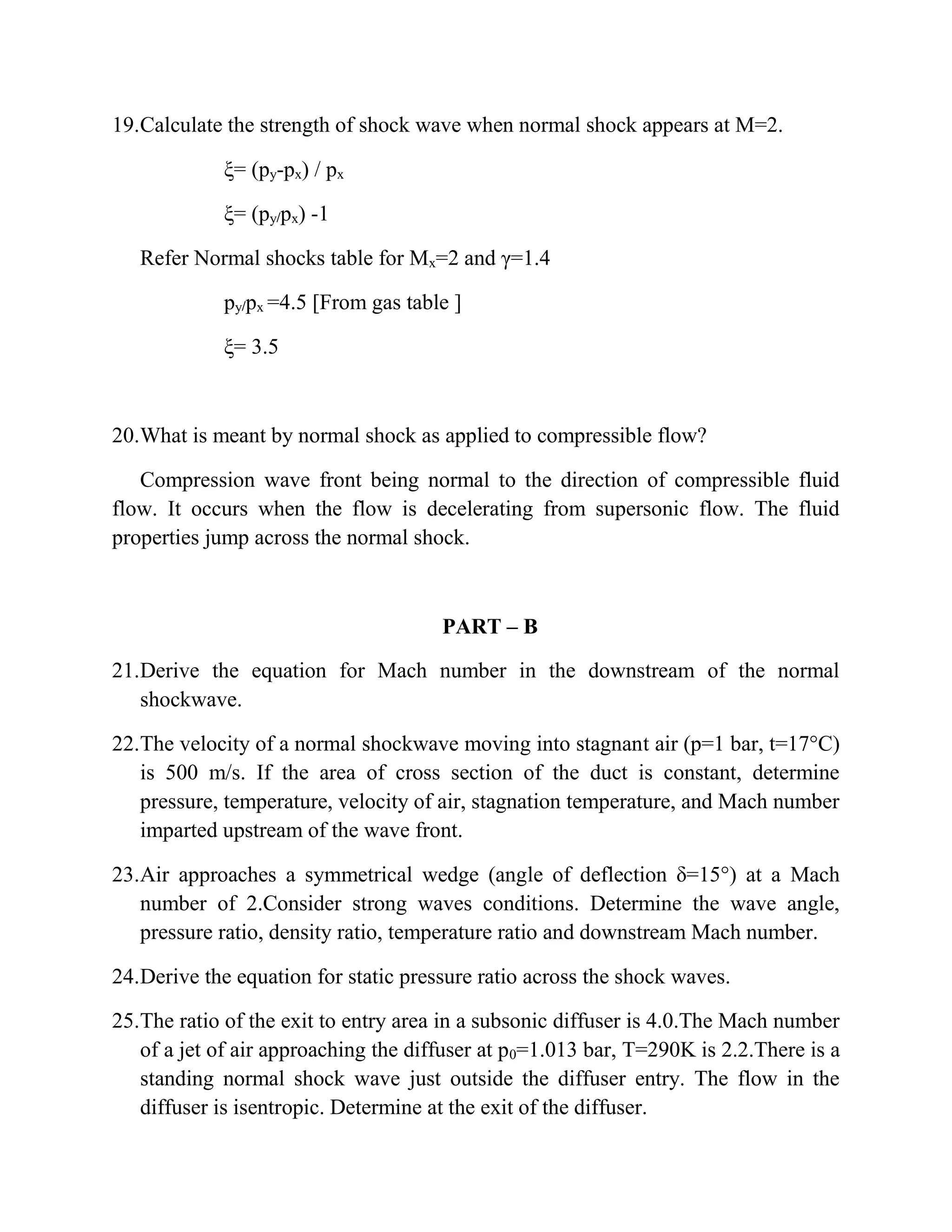 19.Calculate the strength of shock wave when normal shock appears at M=2.
ξ= (py-px) / px
ξ= (py/px) -1
Refer Normal shocks table for Mx=2 and γ=1.4
py/px =4.5 [From gas table ]
ξ= 3.5
20.What is meant by normal shock as applied to compressible flow?
Compression wave front being normal to the direction of compressible fluid
flow. It occurs when the flow is decelerating from supersonic flow. The fluid
properties jump across the normal shock.
PART – B
21.Derive the equation for Mach number in the downstream of the normal
shockwave.
22.The velocity of a normal shockwave moving into stagnant air (p=1 bar, t=17°C)
is 500 m/s. If the area of cross section of the duct is constant, determine
pressure, temperature, velocity of air, stagnation temperature, and Mach number
imparted upstream of the wave front.
23.Air approaches a symmetrical wedge (angle of deflection δ=15°) at a Mach
number of 2.Consider strong waves conditions. Determine the wave angle,
pressure ratio, density ratio, temperature ratio and downstream Mach number.
24.Derive the equation for static pressure ratio across the shock waves.
25.The ratio of the exit to entry area in a subsonic diffuser is 4.0.The Mach number
of a jet of air approaching the diffuser at p0=1.013 bar, T=290K is 2.2.There is a
standing normal shock wave just outside the diffuser entry. The flow in the
diffuser is isentropic. Determine at the exit of the diffuser.
 