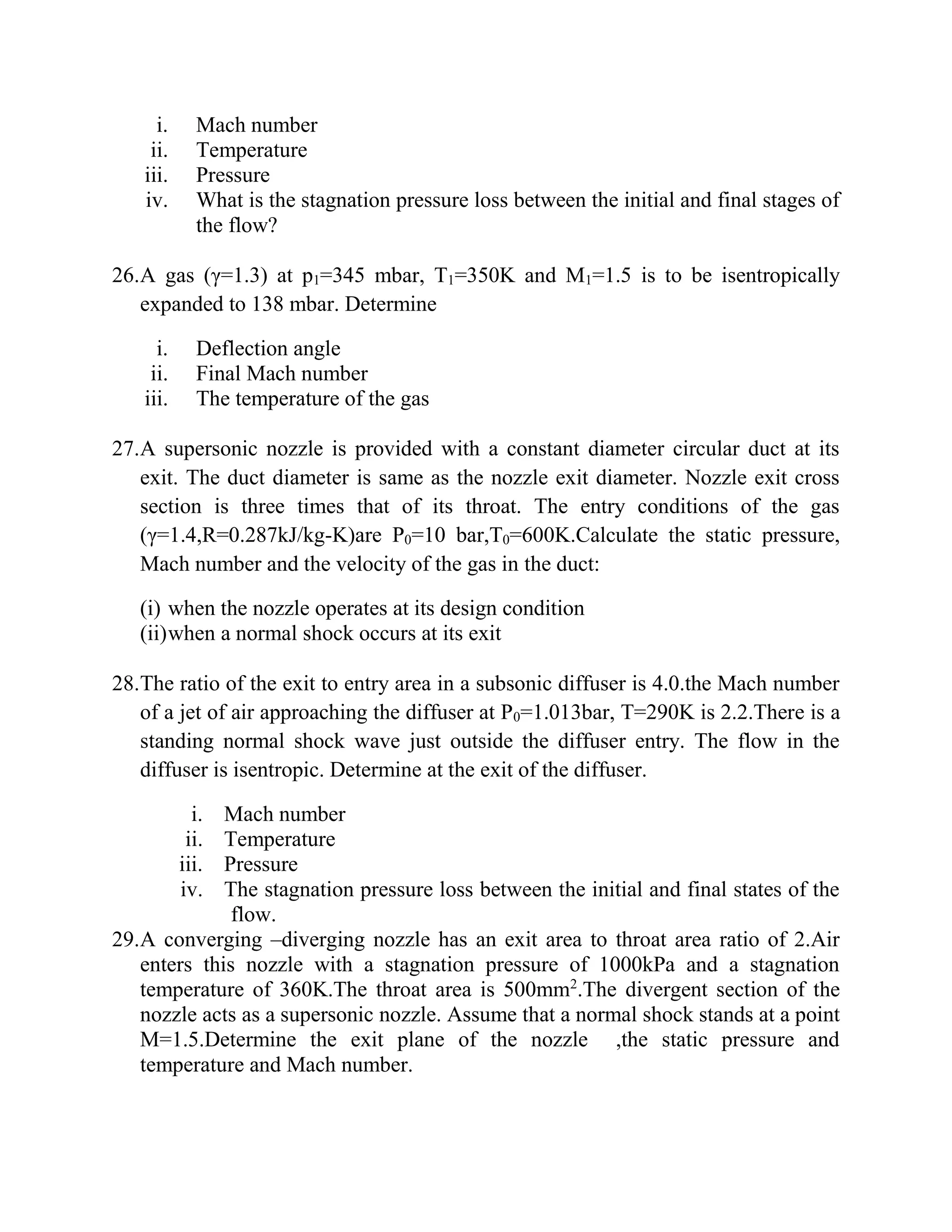 i. Mach number
ii. Temperature
iii. Pressure
iv. What is the stagnation pressure loss between the initial and final stages of
the flow?
26.A gas (γ=1.3) at p1=345 mbar, T1=350K and M1=1.5 is to be isentropically
expanded to 138 mbar. Determine
i. Deflection angle
ii. Final Mach number
iii. The temperature of the gas
27.A supersonic nozzle is provided with a constant diameter circular duct at its
exit. The duct diameter is same as the nozzle exit diameter. Nozzle exit cross
section is three times that of its throat. The entry conditions of the gas
(γ=1.4,R=0.287kJ/kg-K)are P0=10 bar,T0=600K.Calculate the static pressure,
Mach number and the velocity of the gas in the duct:
(i) when the nozzle operates at its design condition
(ii)when a normal shock occurs at its exit
28.The ratio of the exit to entry area in a subsonic diffuser is 4.0.the Mach number
of a jet of air approaching the diffuser at P0=1.013bar, T=290K is 2.2.There is a
standing normal shock wave just outside the diffuser entry. The flow in the
diffuser is isentropic. Determine at the exit of the diffuser.
i. Mach number
ii. Temperature
iii. Pressure
iv. The stagnation pressure loss between the initial and final states of the
flow.
29.A converging –diverging nozzle has an exit area to throat area ratio of 2.Air
enters this nozzle with a stagnation pressure of 1000kPa and a stagnation
temperature of 360K.The throat area is 500mm2
.The divergent section of the
nozzle acts as a supersonic nozzle. Assume that a normal shock stands at a point
M=1.5.Determine the exit plane of the nozzle ,the static pressure and
temperature and Mach number.
 