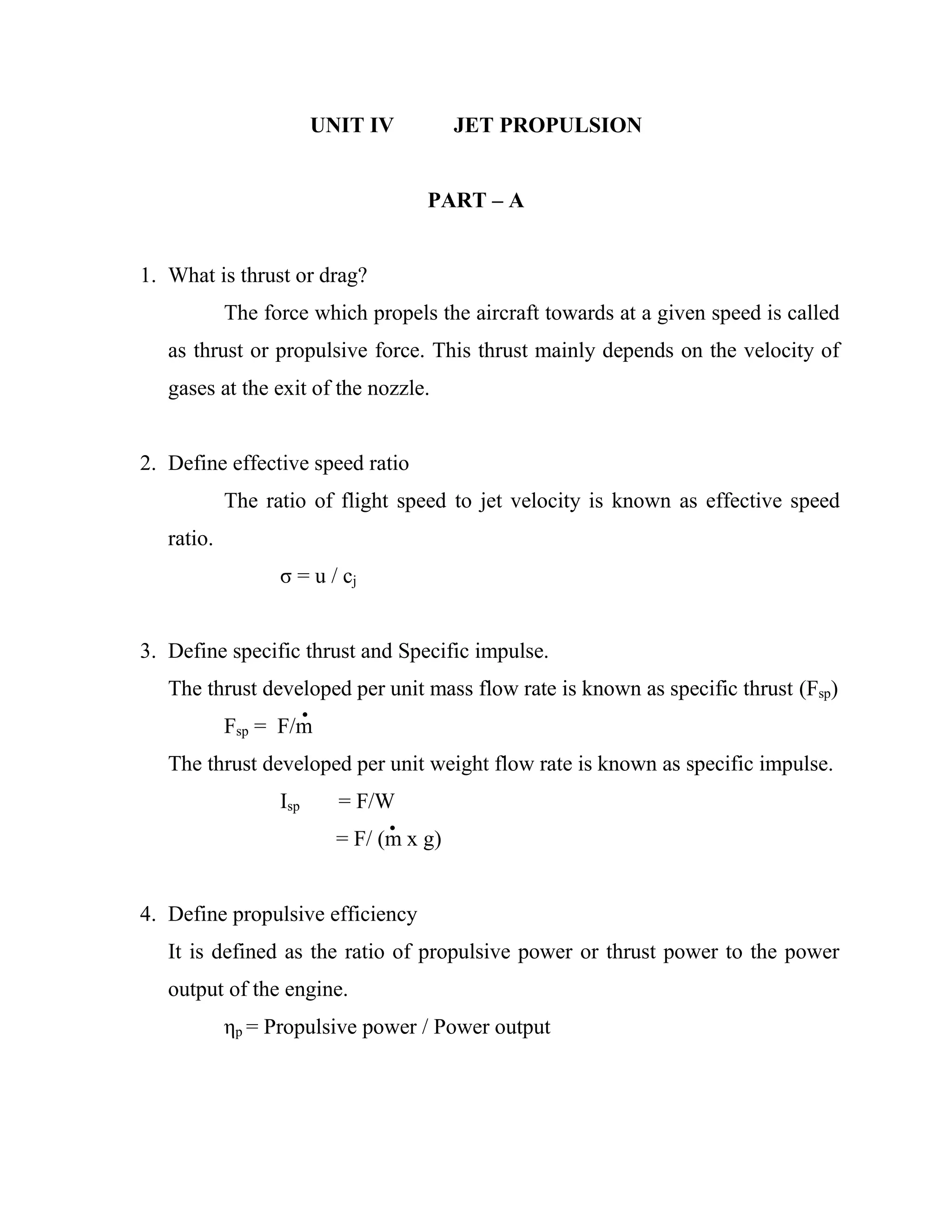 UNIT IV JET PROPULSION
PART – A
1. What is thrust or drag?
The force which propels the aircraft towards at a given speed is called
as thrust or propulsive force. This thrust mainly depends on the velocity of
gases at the exit of the nozzle.
2. Define effective speed ratio
The ratio of flight speed to jet velocity is known as effective speed
ratio.
σ = u / cj
3. Define specific thrust and Specific impulse.
The thrust developed per unit mass flow rate is known as specific thrust (Fsp)
Fsp = F/m
The thrust developed per unit weight flow rate is known as specific impulse.
Isp = F/W
= F/ (m x g)
4. Define propulsive efficiency
It is defined as the ratio of propulsive power or thrust power to the power
output of the engine.
ηp = Propulsive power / Power output
 