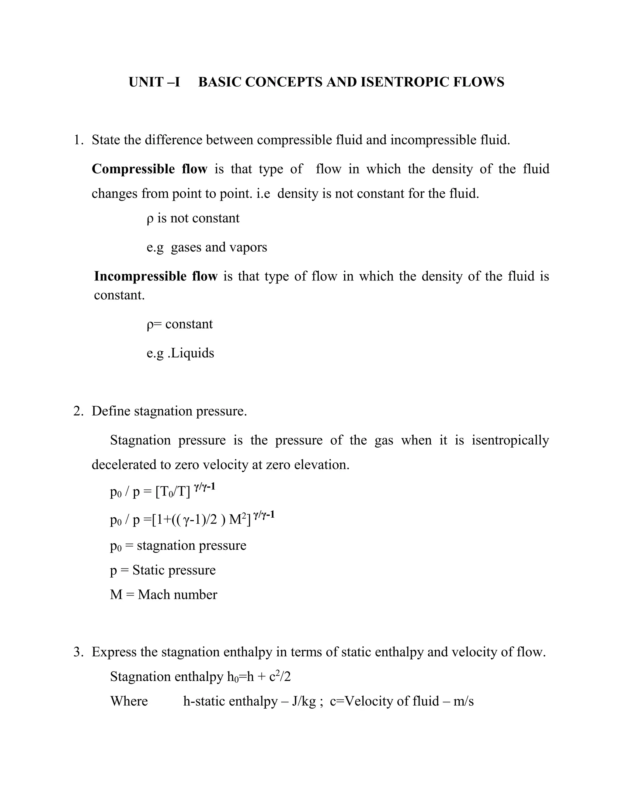 UNIT –I BASIC CONCEPTS AND ISENTROPIC FLOWS
1. State the difference between compressible fluid and incompressible fluid.
Compressible flow is that type of flow in which the density of the fluid
changes from point to point. i.e density is not constant for the fluid.
ρ is not constant
e.g gases and vapors
Incompressible flow is that type of flow in which the density of the fluid is
constant.
ρ= constant
e.g .Liquids
2. Define stagnation pressure.
Stagnation pressure is the pressure of the gas when it is isentropically
decelerated to zero velocity at zero elevation.
p0 / p = [T0/T] γ/γ-1
p0 / p =[1+(( γ-1)/2 ) M2
] γ/γ-1
p0 = stagnation pressure
p = Static pressure
M = Mach number
3. Express the stagnation enthalpy in terms of static enthalpy and velocity of flow.
Stagnation enthalpy h0=h + c2
/2
Where h-static enthalpy – J/kg ; c=Velocity of fluid – m/s
 