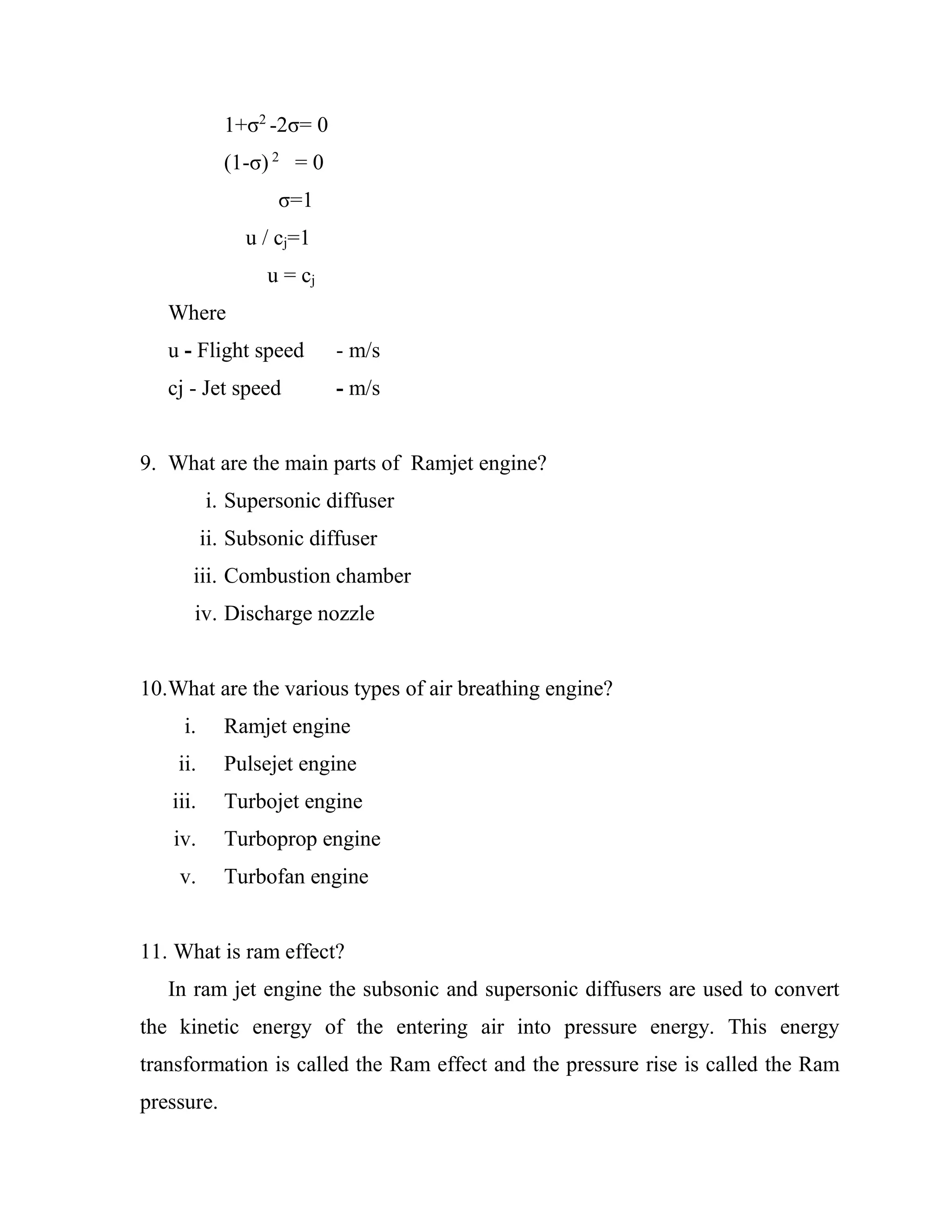 1+σ2
-2σ= 0
(1-σ) 2
= 0
σ=1
u / cj=1
u = cj
Where
u - Flight speed - m/s
cj - Jet speed - m/s
9. What are the main parts of Ramjet engine?
i. Supersonic diffuser
ii. Subsonic diffuser
iii. Combustion chamber
iv. Discharge nozzle
10.What are the various types of air breathing engine?
i. Ramjet engine
ii. Pulsejet engine
iii. Turbojet engine
iv. Turboprop engine
v. Turbofan engine
11. What is ram effect?
In ram jet engine the subsonic and supersonic diffusers are used to convert
the kinetic energy of the entering air into pressure energy. This energy
transformation is called the Ram effect and the pressure rise is called the Ram
pressure.
 
