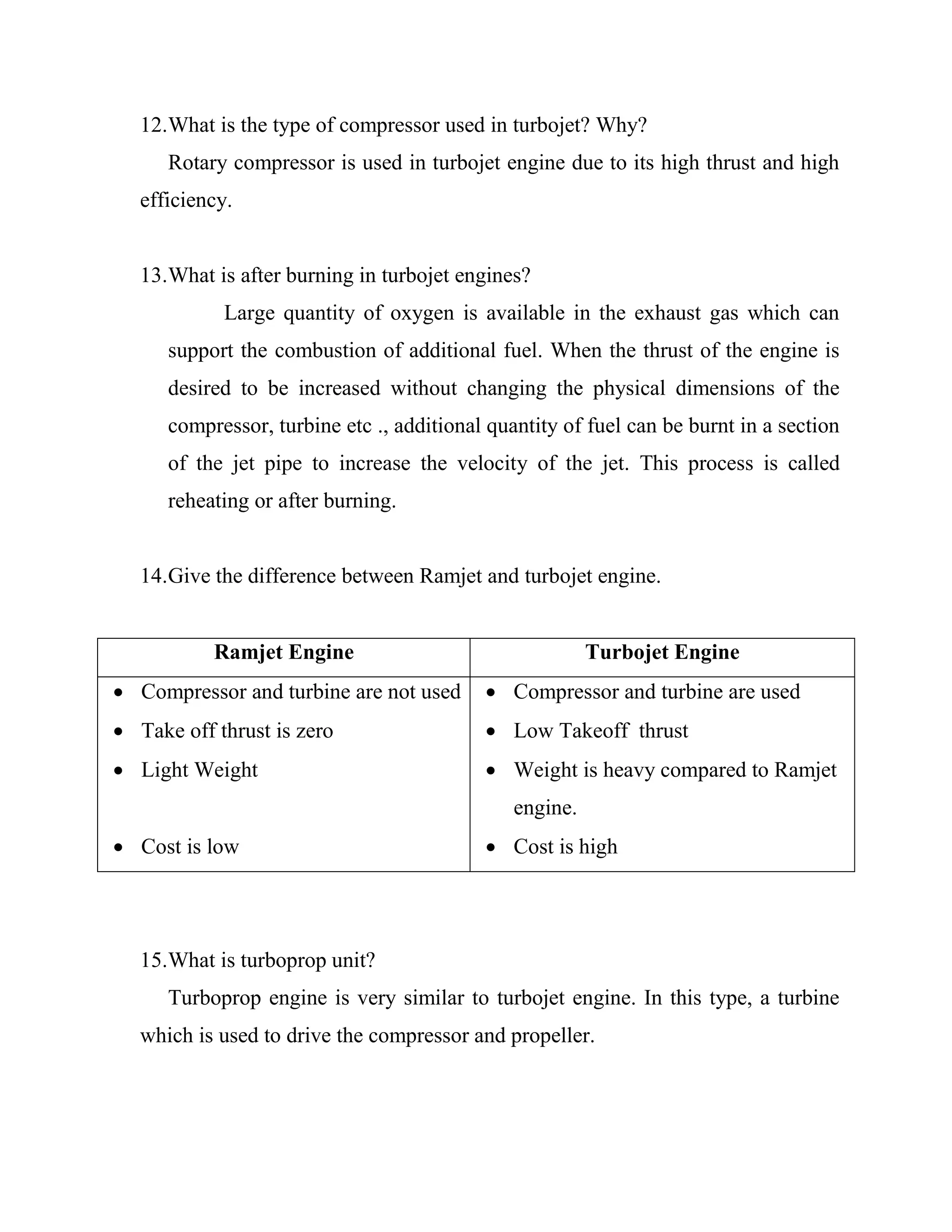 12.What is the type of compressor used in turbojet? Why?
Rotary compressor is used in turbojet engine due to its high thrust and high
efficiency.
13.What is after burning in turbojet engines?
Large quantity of oxygen is available in the exhaust gas which can
support the combustion of additional fuel. When the thrust of the engine is
desired to be increased without changing the physical dimensions of the
compressor, turbine etc ., additional quantity of fuel can be burnt in a section
of the jet pipe to increase the velocity of the jet. This process is called
reheating or after burning.
14.Give the difference between Ramjet and turbojet engine.
Ramjet Engine Turbojet Engine
 Compressor and turbine are not used
 Take off thrust is zero
 Light Weight
 Cost is low
 Compressor and turbine are used
 Low Takeoff thrust
 Weight is heavy compared to Ramjet
engine.
 Cost is high
15.What is turboprop unit?
Turboprop engine is very similar to turbojet engine. In this type, a turbine
which is used to drive the compressor and propeller.
 