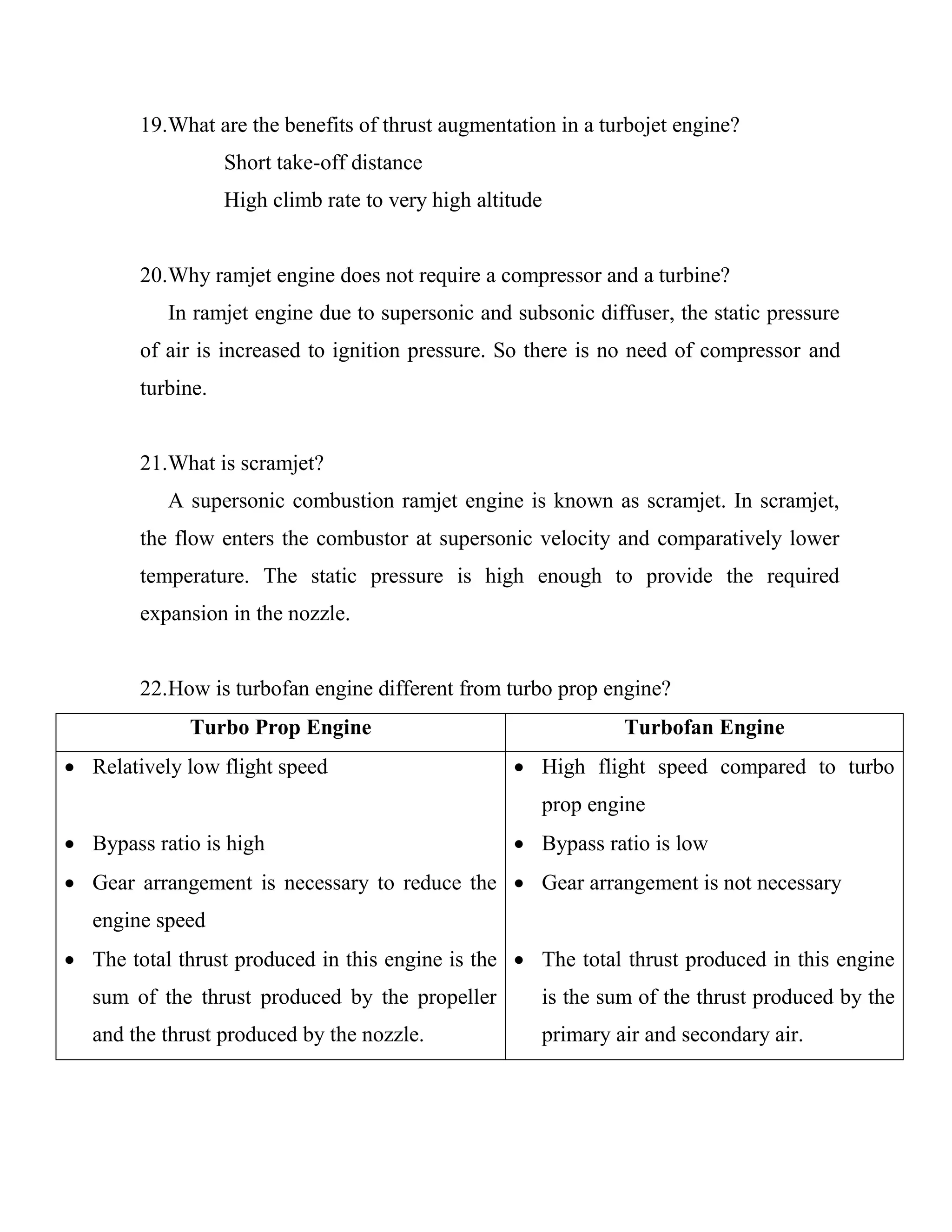 19.What are the benefits of thrust augmentation in a turbojet engine?
Short take-off distance
High climb rate to very high altitude
20.Why ramjet engine does not require a compressor and a turbine?
In ramjet engine due to supersonic and subsonic diffuser, the static pressure
of air is increased to ignition pressure. So there is no need of compressor and
turbine.
21.What is scramjet?
A supersonic combustion ramjet engine is known as scramjet. In scramjet,
the flow enters the combustor at supersonic velocity and comparatively lower
temperature. The static pressure is high enough to provide the required
expansion in the nozzle.
22.How is turbofan engine different from turbo prop engine?
Turbo Prop Engine Turbofan Engine
 Relatively low flight speed
 Bypass ratio is high
 Gear arrangement is necessary to reduce the
engine speed
 The total thrust produced in this engine is the
sum of the thrust produced by the propeller
and the thrust produced by the nozzle.
 High flight speed compared to turbo
prop engine
 Bypass ratio is low
 Gear arrangement is not necessary
 The total thrust produced in this engine
is the sum of the thrust produced by the
primary air and secondary air.
 