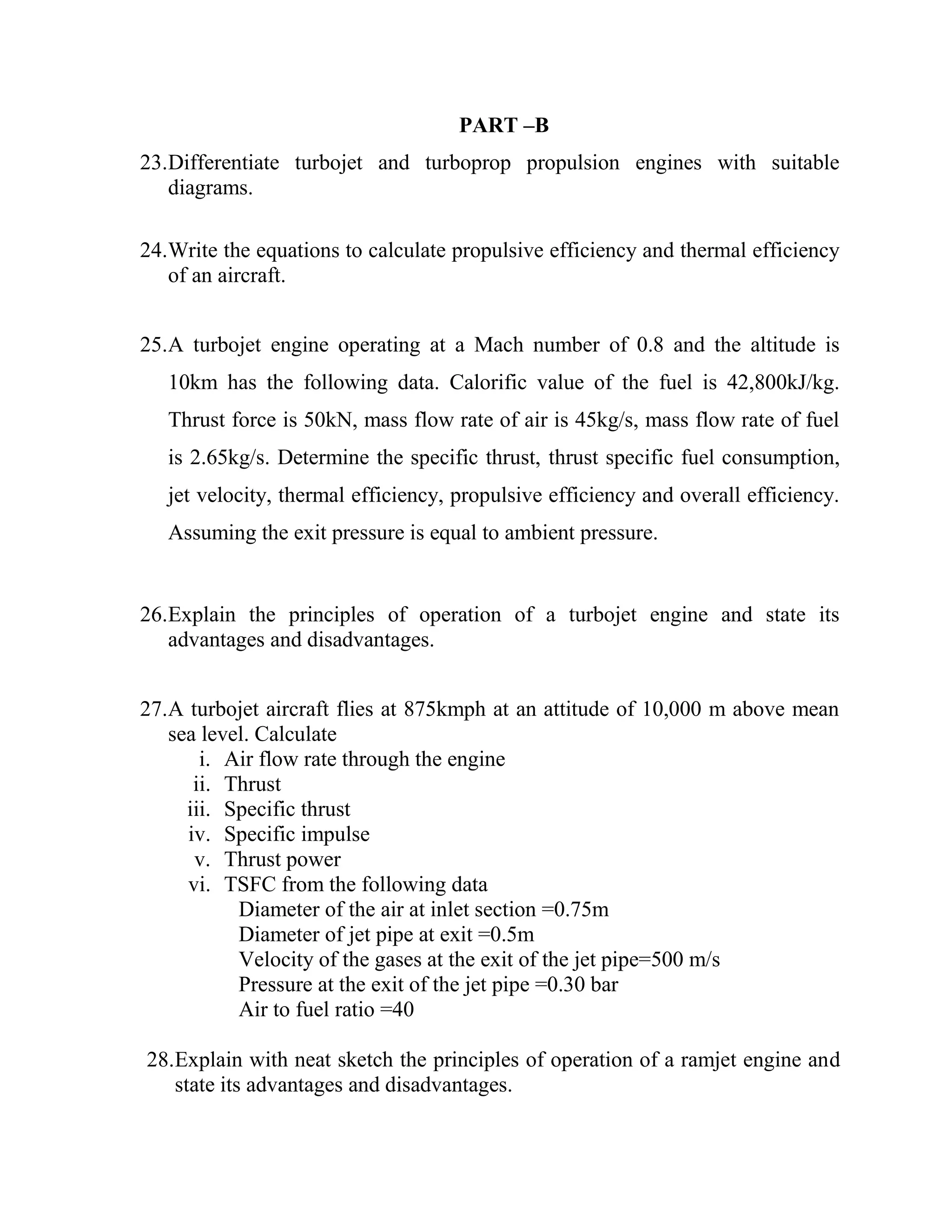 PART –B
23.Differentiate turbojet and turboprop propulsion engines with suitable
diagrams.
24.Write the equations to calculate propulsive efficiency and thermal efficiency
of an aircraft.
25.A turbojet engine operating at a Mach number of 0.8 and the altitude is
10km has the following data. Calorific value of the fuel is 42,800kJ/kg.
Thrust force is 50kN, mass flow rate of air is 45kg/s, mass flow rate of fuel
is 2.65kg/s. Determine the specific thrust, thrust specific fuel consumption,
jet velocity, thermal efficiency, propulsive efficiency and overall efficiency.
Assuming the exit pressure is equal to ambient pressure.
26.Explain the principles of operation of a turbojet engine and state its
advantages and disadvantages.
27.A turbojet aircraft flies at 875kmph at an attitude of 10,000 m above mean
sea level. Calculate
i. Air flow rate through the engine
ii. Thrust
iii. Specific thrust
iv. Specific impulse
v. Thrust power
vi. TSFC from the following data
Diameter of the air at inlet section =0.75m
Diameter of jet pipe at exit =0.5m
Velocity of the gases at the exit of the jet pipe=500 m/s
Pressure at the exit of the jet pipe =0.30 bar
Air to fuel ratio =40
28.Explain with neat sketch the principles of operation of a ramjet engine and
state its advantages and disadvantages.
 