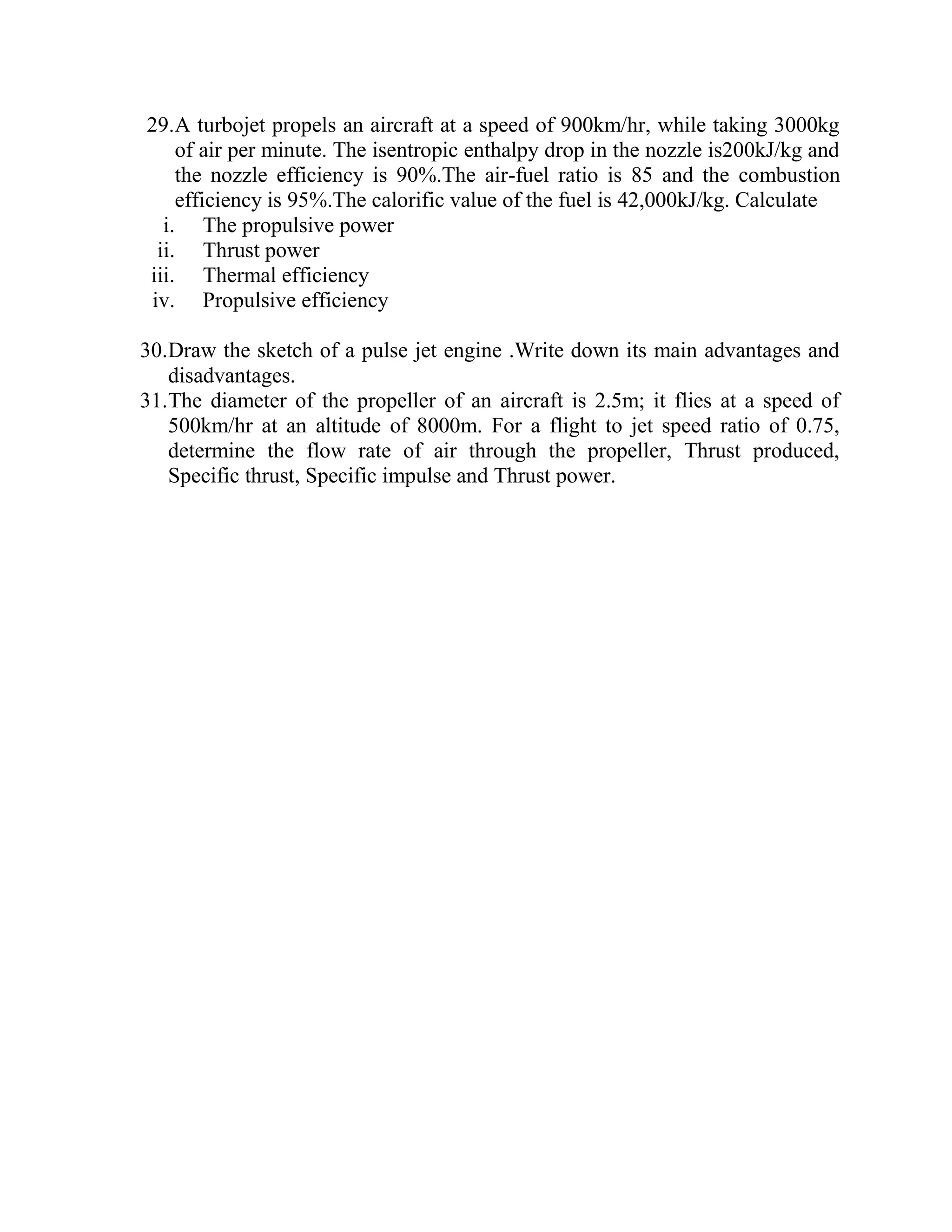 29.A turbojet propels an aircraft at a speed of 900km/hr, while taking 3000kg
of air per minute. The isentropic enthalpy drop in the nozzle is200kJ/kg and
the nozzle efficiency is 90%.The air-fuel ratio is 85 and the combustion
efficiency is 95%.The calorific value of the fuel is 42,000kJ/kg. Calculate
i. The propulsive power
ii. Thrust power
iii. Thermal efficiency
iv. Propulsive efficiency
30.Draw the sketch of a pulse jet engine .Write down its main advantages and
disadvantages.
31.The diameter of the propeller of an aircraft is 2.5m; it flies at a speed of
500km/hr at an altitude of 8000m. For a flight to jet speed ratio of 0.75,
determine the flow rate of air through the propeller, Thrust produced,
Specific thrust, Specific impulse and Thrust power.
 