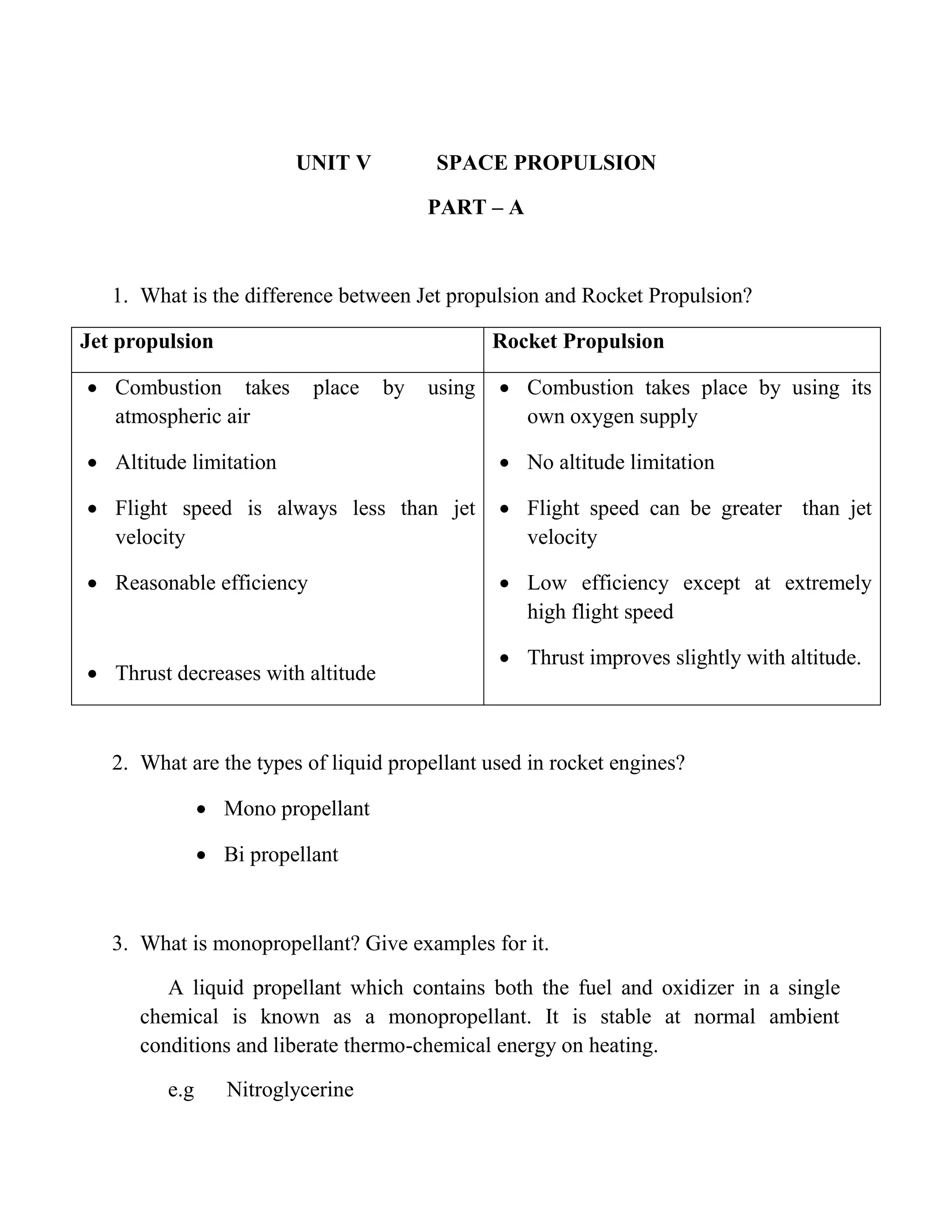 UNIT V SPACE PROPULSION
PART – A
1. What is the difference between Jet propulsion and Rocket Propulsion?
Jet propulsion Rocket Propulsion
 Combustion takes place by using
atmospheric air
 Altitude limitation
 Flight speed is always less than jet
velocity
 Reasonable efficiency
 Thrust decreases with altitude
 Combustion takes place by using its
own oxygen supply
 No altitude limitation
 Flight speed can be greater than jet
velocity
 Low efficiency except at extremely
high flight speed
 Thrust improves slightly with altitude.
2. What are the types of liquid propellant used in rocket engines?
 Mono propellant
 Bi propellant
3. What is monopropellant? Give examples for it.
A liquid propellant which contains both the fuel and oxidizer in a single
chemical is known as a monopropellant. It is stable at normal ambient
conditions and liberate thermo-chemical energy on heating.
e.g Nitroglycerine
 