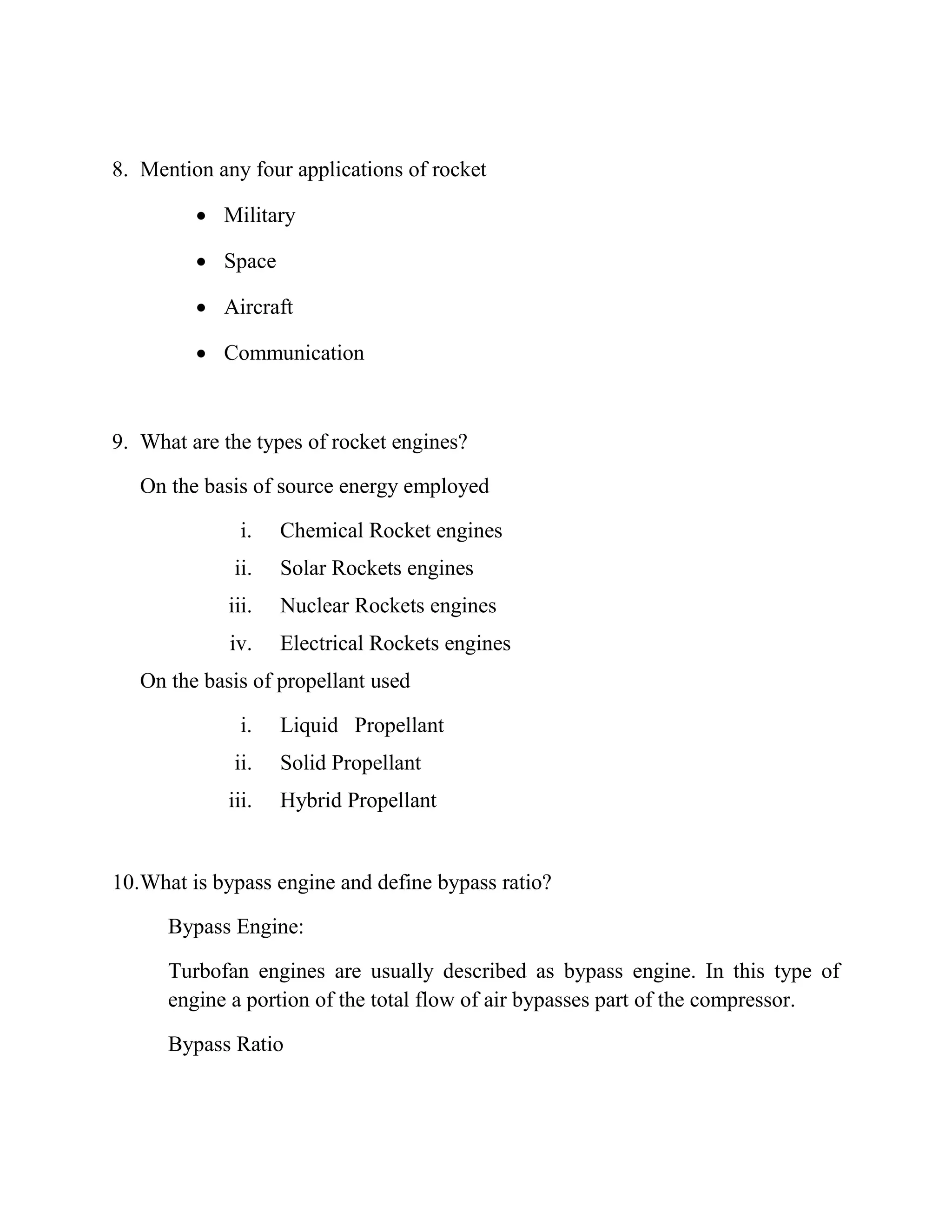 8. Mention any four applications of rocket
 Military
 Space
 Aircraft
 Communication
9. What are the types of rocket engines?
On the basis of source energy employed
i. Chemical Rocket engines
ii. Solar Rockets engines
iii. Nuclear Rockets engines
iv. Electrical Rockets engines
On the basis of propellant used
i. Liquid Propellant
ii. Solid Propellant
iii. Hybrid Propellant
10.What is bypass engine and define bypass ratio?
Bypass Engine:
Turbofan engines are usually described as bypass engine. In this type of
engine a portion of the total flow of air bypasses part of the compressor.
Bypass Ratio
 