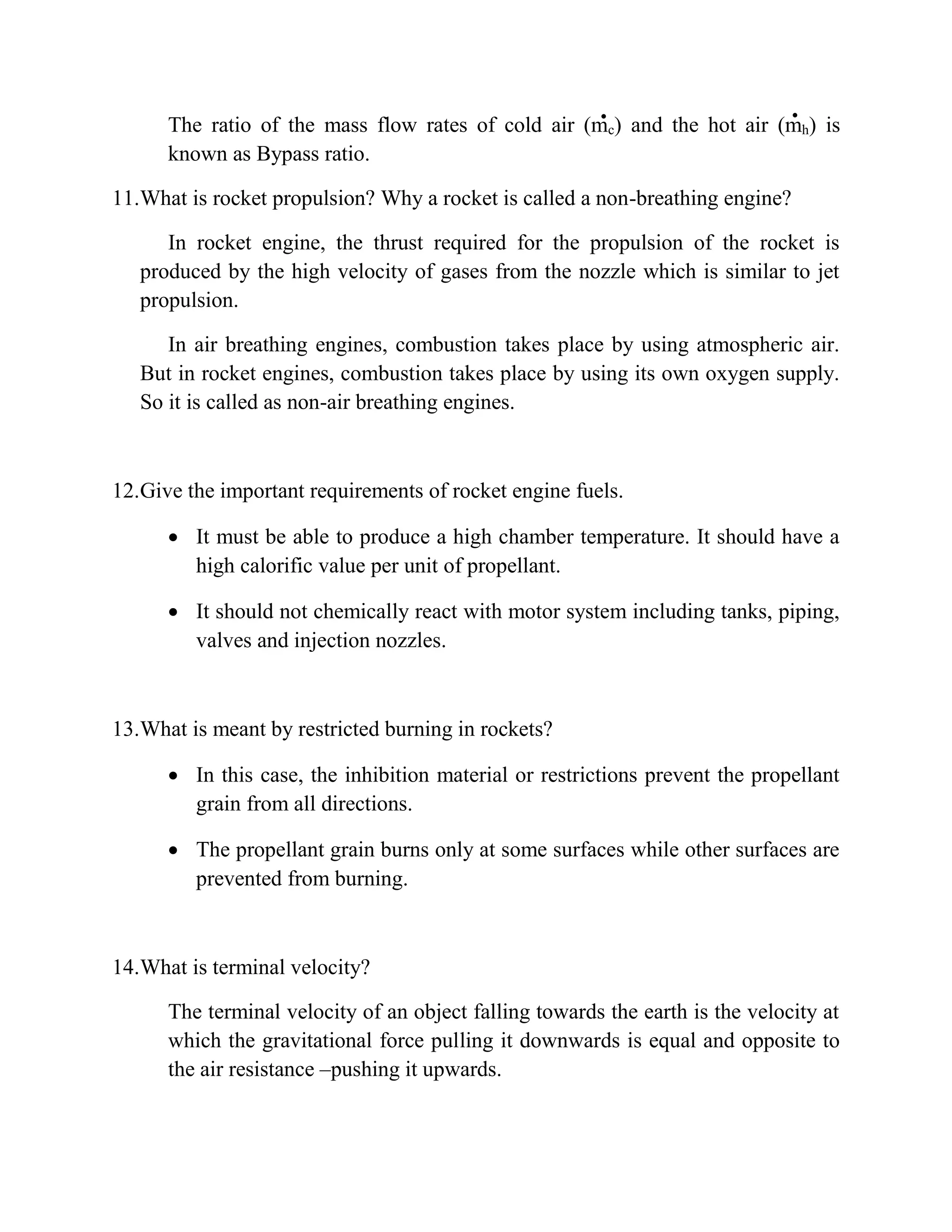 The ratio of the mass flow rates of cold air (mc) and the hot air (mh) is
known as Bypass ratio.
11.What is rocket propulsion? Why a rocket is called a non-breathing engine?
In rocket engine, the thrust required for the propulsion of the rocket is
produced by the high velocity of gases from the nozzle which is similar to jet
propulsion.
In air breathing engines, combustion takes place by using atmospheric air.
But in rocket engines, combustion takes place by using its own oxygen supply.
So it is called as non-air breathing engines.
12.Give the important requirements of rocket engine fuels.
 It must be able to produce a high chamber temperature. It should have a
high calorific value per unit of propellant.
 It should not chemically react with motor system including tanks, piping,
valves and injection nozzles.
13.What is meant by restricted burning in rockets?
 In this case, the inhibition material or restrictions prevent the propellant
grain from all directions.
 The propellant grain burns only at some surfaces while other surfaces are
prevented from burning.
14.What is terminal velocity?
The terminal velocity of an object falling towards the earth is the velocity at
which the gravitational force pulling it downwards is equal and opposite to
the air resistance –pushing it upwards.
 