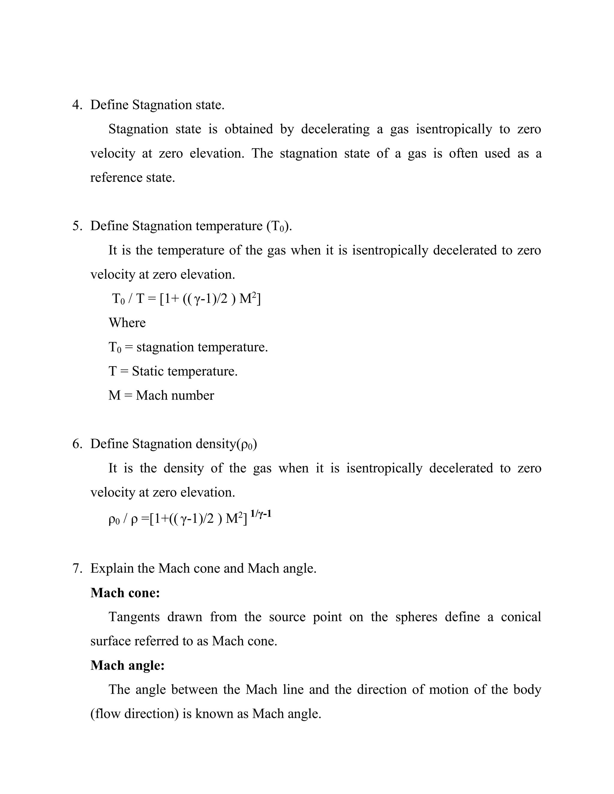 4. Define Stagnation state.
Stagnation state is obtained by decelerating a gas isentropically to zero
velocity at zero elevation. The stagnation state of a gas is often used as a
reference state.
5. Define Stagnation temperature (T0).
It is the temperature of the gas when it is isentropically decelerated to zero
velocity at zero elevation.
T0 / T = [1+ (( γ-1)/2 ) M2
]
Where
T0 = stagnation temperature.
T = Static temperature.
M = Mach number
6. Define Stagnation density(ρ0)
It is the density of the gas when it is isentropically decelerated to zero
velocity at zero elevation.
ρ0 / ρ =[1+(( γ-1)/2 ) M2
] 1/γ-1
7. Explain the Mach cone and Mach angle.
Mach cone:
Tangents drawn from the source point on the spheres define a conical
surface referred to as Mach cone.
Mach angle:
The angle between the Mach line and the direction of motion of the body
(flow direction) is known as Mach angle.
 