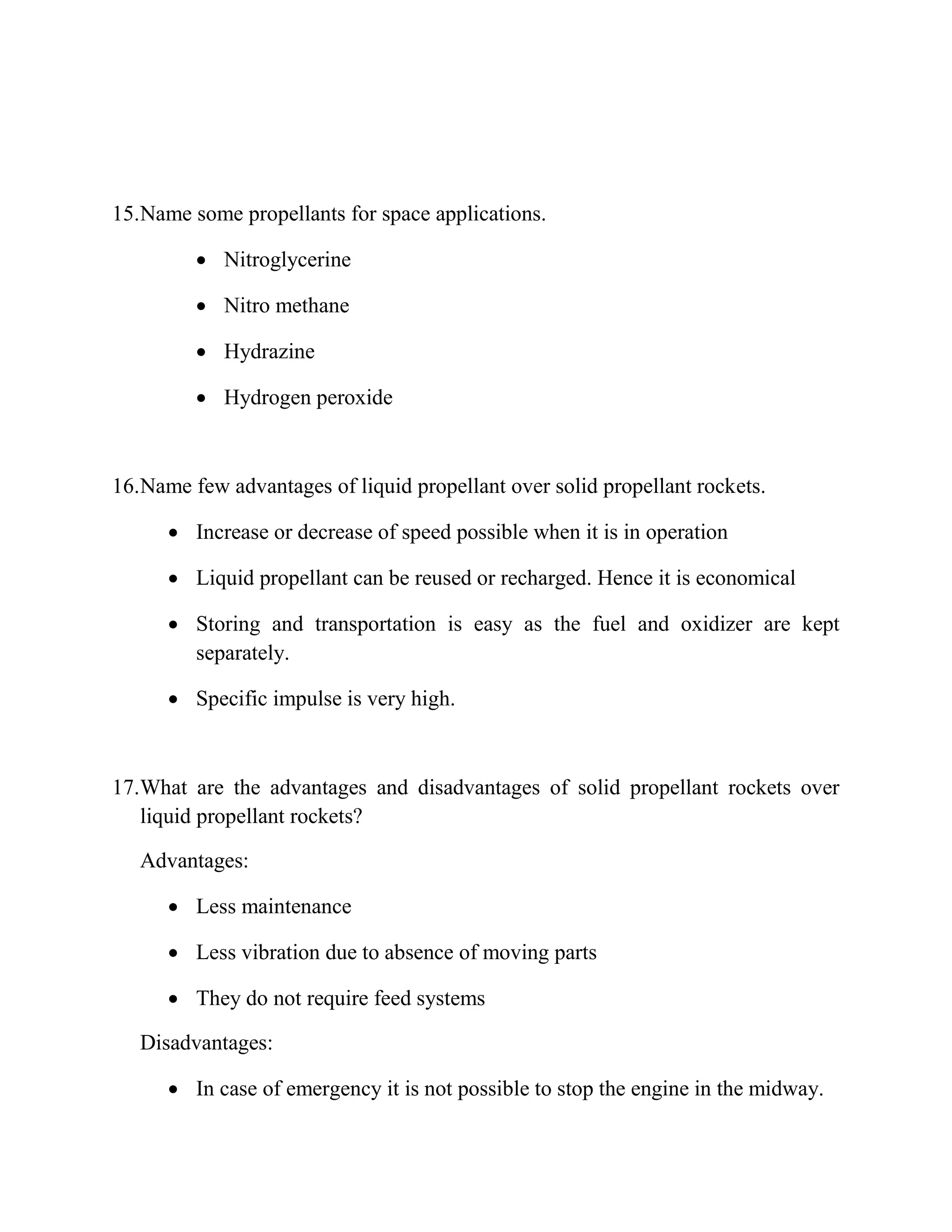 15.Name some propellants for space applications.
 Nitroglycerine
 Nitro methane
 Hydrazine
 Hydrogen peroxide
16.Name few advantages of liquid propellant over solid propellant rockets.
 Increase or decrease of speed possible when it is in operation
 Liquid propellant can be reused or recharged. Hence it is economical
 Storing and transportation is easy as the fuel and oxidizer are kept
separately.
 Specific impulse is very high.
17.What are the advantages and disadvantages of solid propellant rockets over
liquid propellant rockets?
Advantages:
 Less maintenance
 Less vibration due to absence of moving parts
 They do not require feed systems
Disadvantages:
 In case of emergency it is not possible to stop the engine in the midway.
 