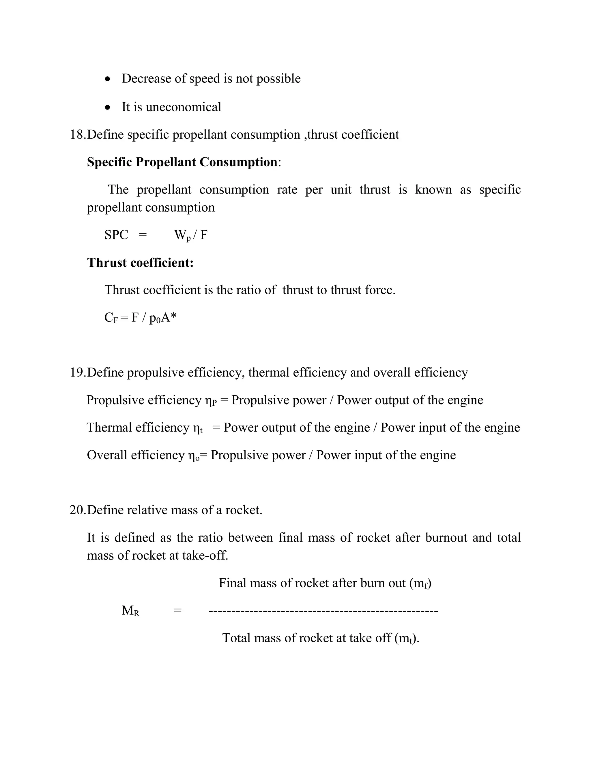  Decrease of speed is not possible
 It is uneconomical
18.Define specific propellant consumption ,thrust coefficient
Specific Propellant Consumption:
The propellant consumption rate per unit thrust is known as specific
propellant consumption
SPC = Wp / F
Thrust coefficient:
Thrust coefficient is the ratio of thrust to thrust force.
CF = F / p0A*
19.Define propulsive efficiency, thermal efficiency and overall efficiency
Propulsive efficiency ηP = Propulsive power / Power output of the engine
Thermal efficiency ηt = Power output of the engine / Power input of the engine
Overall efficiency ηo= Propulsive power / Power input of the engine
20.Define relative mass of a rocket.
It is defined as the ratio between final mass of rocket after burnout and total
mass of rocket at take-off.
Final mass of rocket after burn out (mf)
MR = ---------------------------------------------------
Total mass of rocket at take off (mt).
 