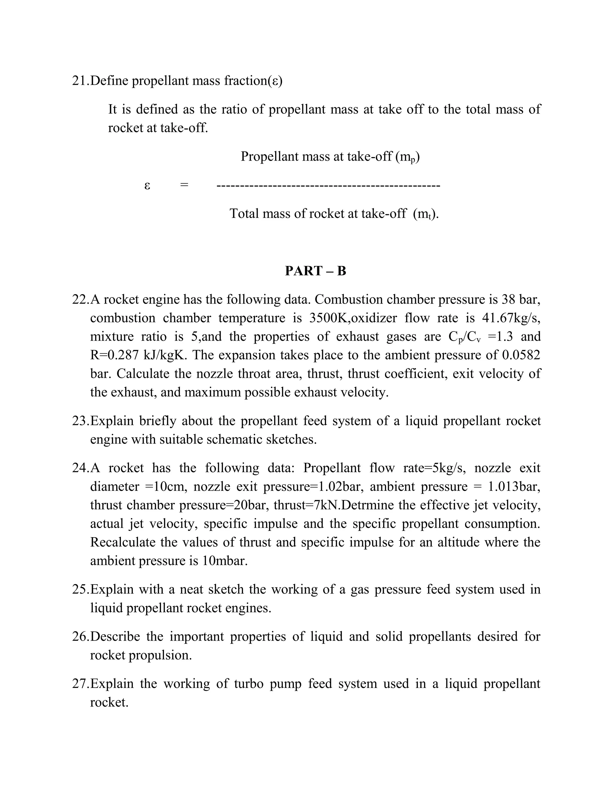 21.Define propellant mass fraction(ε)
It is defined as the ratio of propellant mass at take off to the total mass of
rocket at take-off.
Propellant mass at take-off (mp)
ε = ------------------------------------------------
Total mass of rocket at take-off (mt).
PART – B
22.A rocket engine has the following data. Combustion chamber pressure is 38 bar,
combustion chamber temperature is 3500K,oxidizer flow rate is 41.67kg/s,
mixture ratio is 5,and the properties of exhaust gases are Cp/Cv =1.3 and
R=0.287 kJ/kgK. The expansion takes place to the ambient pressure of 0.0582
bar. Calculate the nozzle throat area, thrust, thrust coefficient, exit velocity of
the exhaust, and maximum possible exhaust velocity.
23.Explain briefly about the propellant feed system of a liquid propellant rocket
engine with suitable schematic sketches.
24.A rocket has the following data: Propellant flow rate=5kg/s, nozzle exit
diameter =10cm, nozzle exit pressure=1.02bar, ambient pressure = 1.013bar,
thrust chamber pressure=20bar, thrust=7kN.Detrmine the effective jet velocity,
actual jet velocity, specific impulse and the specific propellant consumption.
Recalculate the values of thrust and specific impulse for an altitude where the
ambient pressure is 10mbar.
25.Explain with a neat sketch the working of a gas pressure feed system used in
liquid propellant rocket engines.
26.Describe the important properties of liquid and solid propellants desired for
rocket propulsion.
27.Explain the working of turbo pump feed system used in a liquid propellant
rocket.
 