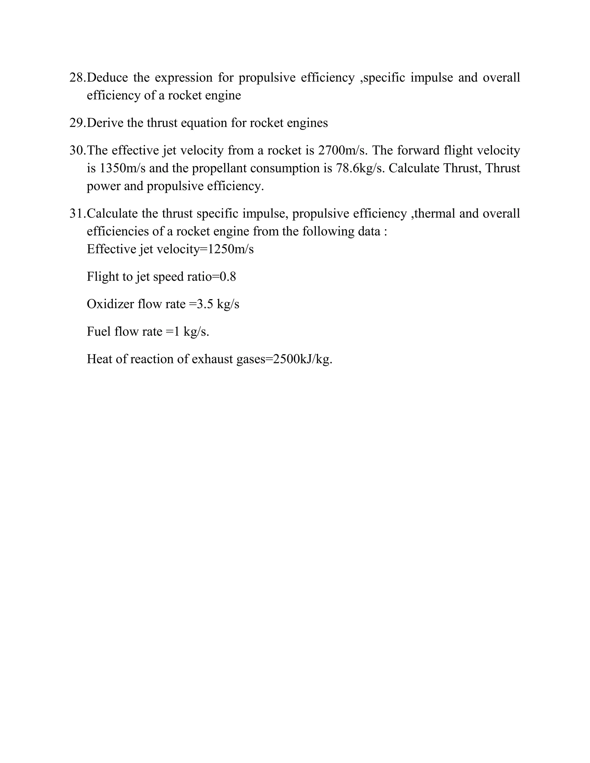 28.Deduce the expression for propulsive efficiency ,specific impulse and overall
efficiency of a rocket engine
29.Derive the thrust equation for rocket engines
30.The effective jet velocity from a rocket is 2700m/s. The forward flight velocity
is 1350m/s and the propellant consumption is 78.6kg/s. Calculate Thrust, Thrust
power and propulsive efficiency.
31.Calculate the thrust specific impulse, propulsive efficiency ,thermal and overall
efficiencies of a rocket engine from the following data :
Effective jet velocity=1250m/s
Flight to jet speed ratio=0.8
Oxidizer flow rate =3.5 kg/s
Fuel flow rate =1 kg/s.
Heat of reaction of exhaust gases=2500kJ/kg.
 